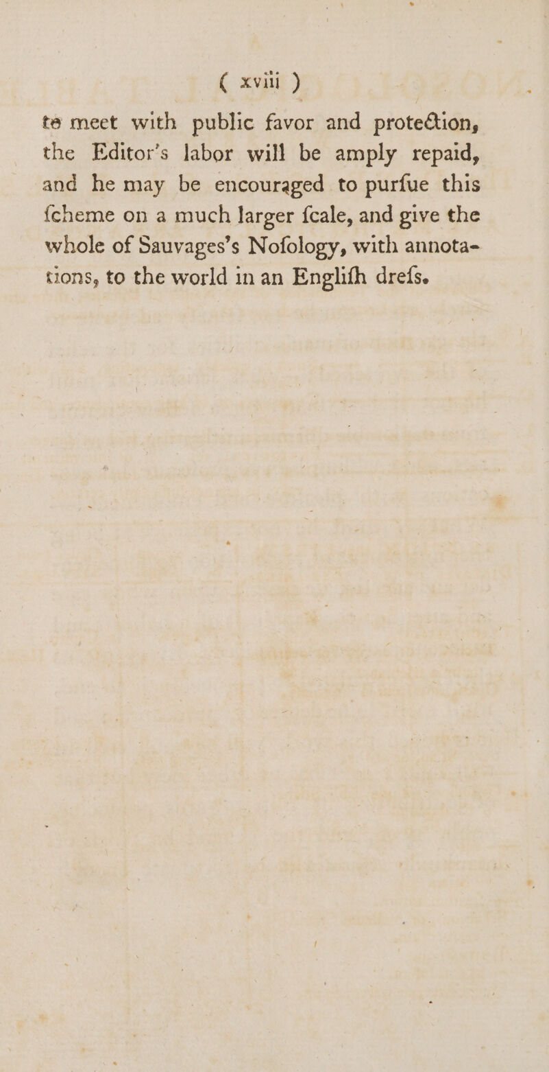 te meet with public favor and protection, the Editor's labor will be amply repaid, and he may be encouraged to purfue this {cheme on a much larger {cale, and give the whole of Sauvages's Nofology, with annota- tions, to the world in an Englifh dreds.