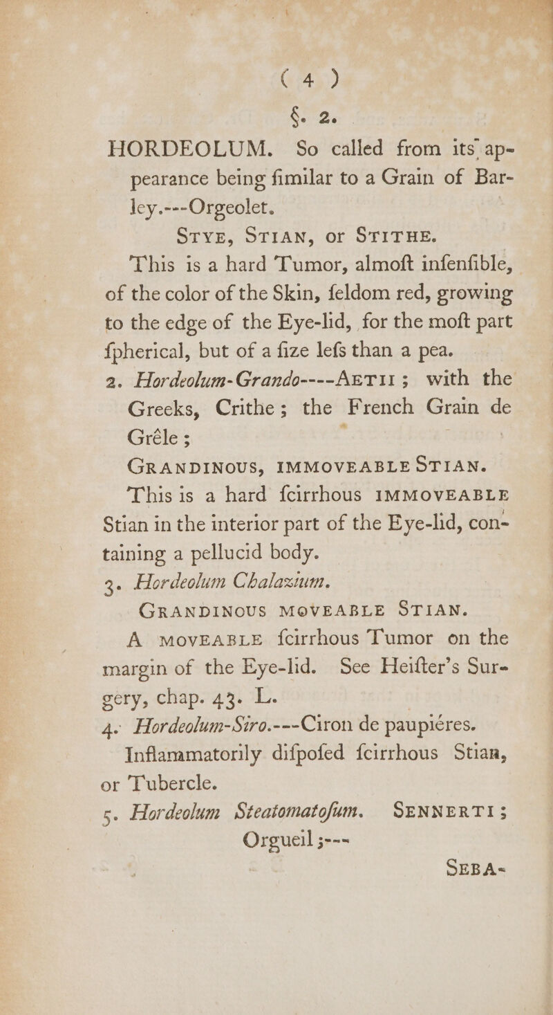 Sn d. HORDEOLUM. So called from its ap- pearance being fimilar to a Grain of Bar- ley.---Orgeolet. STYE, STIAN, or STITHE. This is a hard Tumor, almoft infenfible, | of the color of the Skin, feldom red, growing to the edge of the Eye-lid, for the moft part fpherical, but of a fize lefs than a pea. a. Hordeolum- Grando----Agri11; with the Greeks, Crithe; the dues Gran de Gréle ; GRANDINOUS, IMMOVEABLE STIAN. This is a hard fcirrhous IMMOVEABLE Stian in the interior part of the Eye-lid, con- taining a pellucid body. 3. Hordeolum Chalastum. GRANDINOUS MOVEABLE STIAN. A MovEABLE {cirrhous Tumor on the margin of the Eye-lid. See Heifter's Sur- gery, chap. 43. L. 4. Hordeolum-Siro.---Ciron de paupiéres. Inflammatorily difpofed fcirrhous Stian, or Tubercle. s. Hordeolum Steatomatofum. SENNERTI3; Orgueil ;--- ' SEBA-