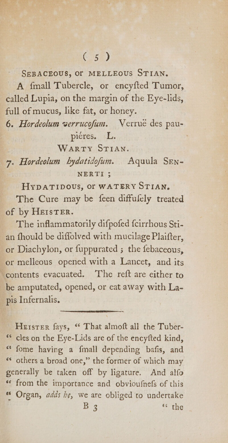 SEBACEOUS, OT MELLEOUS STIAN. A fmall Tubercle, or encyfted Tumor, called Lupia, on the margin of the Eye-lids, full of mucus, like fat, or honey. 6. Hordeolum verrucofum. | Verrue des pau- piéres.. LL. | WARTY STIAN. 7. Hordeolum bydatidofum. | Aquula SEw- : | NERTI ; HypATIDOUS, or WATERY STIAN, The Cure may be feen diffulely treated of by HEIsTER. | 'The inflammatorily difpofed fcirrhous Sti- an fhould be diffolved with mucilage Plaifter, or Diachylon, or fuppurated ; the febaceous, or melleous opened with a Lancet, and its contents evacuated. The reft are either to be amputated, opened, or eat away with La- pis Infernalis. | Hester fays, ** That almoft all the Tuber- © cles on the Eye-Lids are of the encyfted kind, * fome having a ímall depending bafis, and ** others a broad one, the former of which may generally be taken off by ligature. And alfo * from the importance and obvioufnefs of this ** Organ, adds be, we are obliged to undertake B 5 c tbg