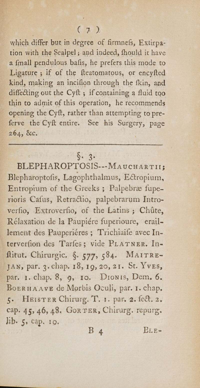 | C29 . which differ but in degree of firmnefs, Extirpa- tion with the Sealpel ; and indeed, fhould it have a fmall pendulous bafis, he prefers this mode to Ligature ; if of the fteatomatous, or encyfted kind, making an incifion through the fkin, and — diffe&amp;ing out the Cyft ; if containing a fluid too thin to admit of this operation, he recommends — opening the Cyft, rather than attempting to pre- - ferve the Cyft entire. See his Surgery, page 264, &amp;c. E | (M BLEPHAROPTOSIS---MAUCHARTII; Blepharoptofis, Lagophthalmus, E@ropium, Entropium of the Greeks ; Palpebree fupe- rioris Cafus, RetraQio, palpebrarum Intro- verfio, Extroverfio, of the Latins ; Chite, Rélaxation de la Paupiére fuperioure, erail- lement des Pauperiéres ; Trichiaife avec In- terverfion des Tarfes; vide PLATNER. In- ftitut, Chirurgic. $. 577, 584. Mairre- JAN, par. 3. chap. 18, 19, 20, 21. St. Yves, par. 1. chap. 8, 9, 10. Duowis, Dem. 6. BogzRuAAvE de Morbis Oculi, par. 1. chap. 5. Heister Chirurg. T. 1. par. 2. fect. 2. cap. 45, 46, 48. Gon TER, Chirurg. repurg. lib. 5, cap. ro. B 4 Brg-