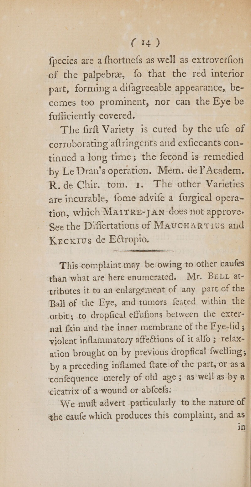 fpecies are a fhortnefs as well as extroverfion of the palpebra, fo that the red interior part, forming a difagreeable appearance, be- comes too prominent, nor can the Eye be fufficiently covered. The firft Variety is cured by the ufe of tinued a long time; the fecond is remedied by Le Dran’s operation. Mem. de l'Academ. are incurable, fome advife a furgical opera- tion, which MArTRE-JAN does not approve: Kecxtus de E&amp;ropio. orbit; to dropfical effufions between the exter- nal fkin and the inner membrane of the Eye-lid ; ation brought on by previous dropfical fwelling;: ? i 1 1 3 4 j cicatrix of a wound or abfcefs: We muft advert particularly to the nature of ¢he caufe which produces this complaint, and as.