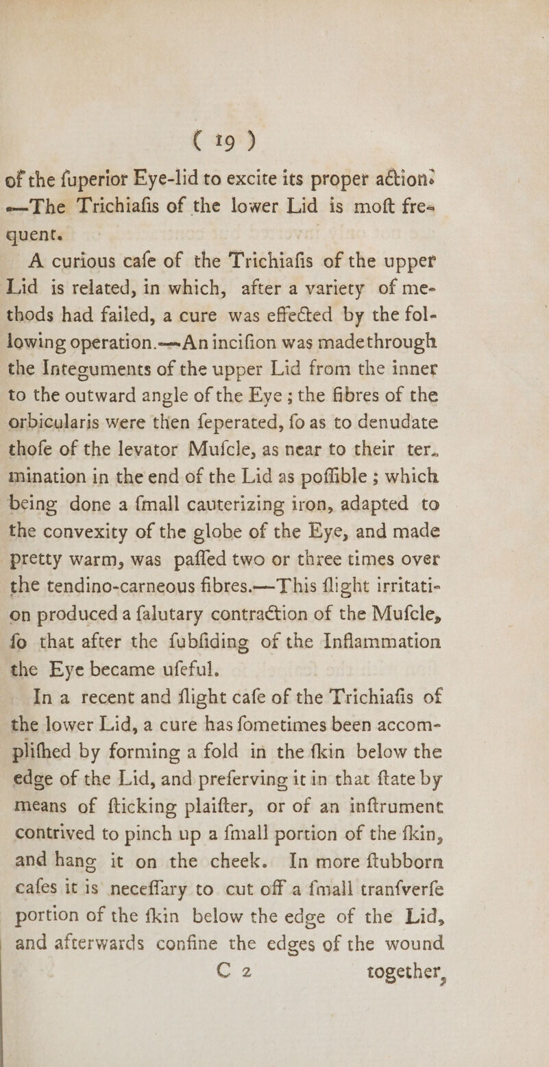 of the fuperior Eye-lid to excite its proper action: —'The Trichiafis of the lower Lid is moft fre« quent. nt A curious cafe of the Trichiafis of the upper Lid is related, in which, after a variety of me- thods had failed, a cure was effected by the fol- lowing operation.—An incifion was madethrough the Integuments of the upper Lid from the inner to the outward angle of the Eye ; the fibres of the orbicularis were then feperated, fo as to denudate thofe of the levator Mufcle, as near to their ter. mination in the end of the Lid as poffible ; which being done a {mall cauterizing iron, adapted to the convexity of the globe of the Eye, and made pretty warm, was pafíled two or three times over the tendino-carneous fibres.— This flight irritati- on produced a falutary contraction of the Mufcle, fo that after the fubfiding of the Inflammation the Eye became ufeful. In a recent and flight cafe of the Trichiafis of the lower Lid, a cure has fometimes been accom- plifhed by forming a fold in the fkin below the edge of the Lid, and preferving it in that ftate by means of {ticking plaifter, or of an inftrument contrived to pinch up a {mall portion of the fkin, and hane it on the cheek. In more ftubborn cafes it is neceffary to cut off a fmall tranfverfe . portion of the fkin below the edge of the Lid, and afterwards confine the edges of the wound Cz together,