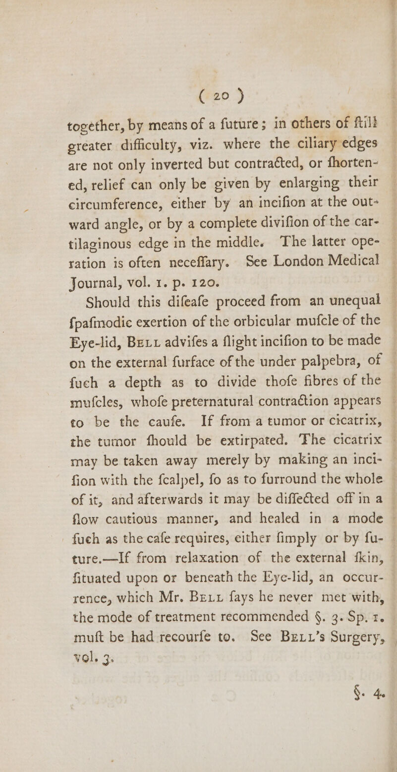 together, by means of a future; in others of ftill greater difficulty, viz. where the ciliary edges are not only inverted but contracted, or fhorten- ed, relief can only be given by enlarging their circumference, either by an incifion at the out- ward angle, or by a complete divifion of the car- tilaginous edge in the middle. The latter ope- ration is often neceffary. See London Medical Journal, vol. 1. p. 120. | Should this difeafe proceed from an unequal - {pafmodic exertion of the orbicular mufcle of the Eye-lid, BErr advifes a flight incifion to be made — on the external furface of the under palpebra, of | fuch a depth as to divide thofe fibres of the — mufcles, whofe preternatural contraction appears - to be the caufe. If from a tumor or cicatrix, — the tumor fhould be extirpated. ‘Fhe cicatrix . may be taken away merely by making an inci- - fion with the fcalpel, fo as to furround the whole — of it, and afterwards it may be diffe&amp;ed off in a — flow cautious manner, and healed in a mode fueh as the cafe requires, either fimply or by fu- | ture.—If from relaxation of the external fkin, fituated upon or beneath the Eye-lid, an occur- rence, which Mr. Bzrr fays he never met with, the mode of treatment recommended §. 3. Sp. z. muft be had recourfe to. See Bzrr's Surgery, | vol. 3. §. 4.