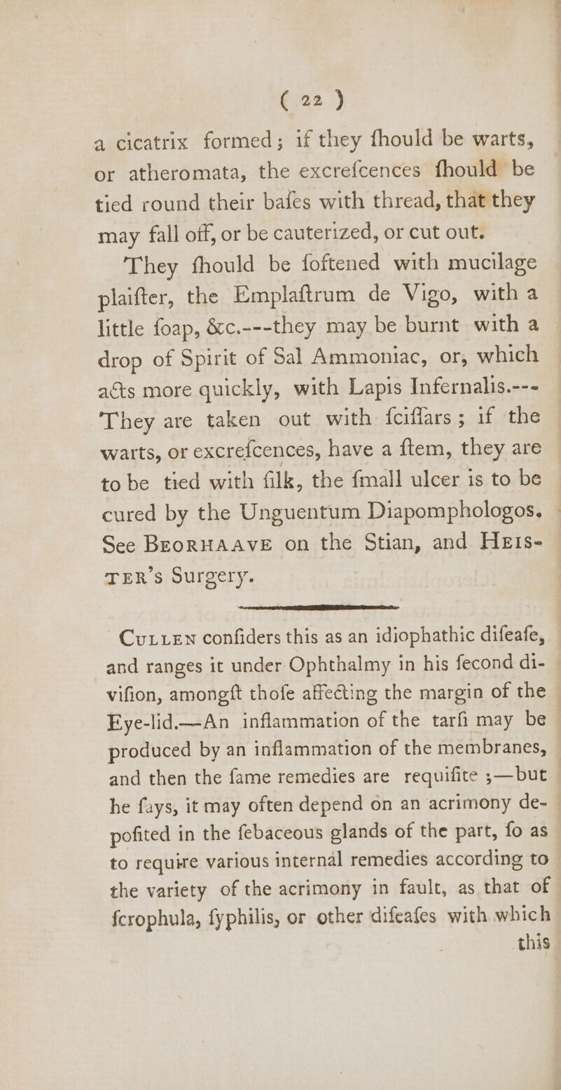 a cicatrix formed; if they fhould be warts, or atheromata, the excrefcences fhould be tied round their bafes with thread, that they may fall off, or be cauterized, or cut out. They fhould be foftened with mucilage plaifter, the Emplaftram de Vigo, with a little foap, &amp;c.---they may be burnt with a drop of Spirit of Sal Ammoniac, or, which acts more quickly, with Lapis Infernalis.--- They are taken out with {ciflars.; :1f, the warts, or excrefcences, have a ftem, they are © to be tied with filk, the fmall ulcer is to be - cured by the Unguentum Diapomphologos, - See BEoRHAAVE on the Stian, and Hzirs- TER's Surgery. CvrLEN confiders this as an idiophathic difeafe, and ranges it under Ophthalmy in his fecond di- vifion, amongft thofe affecting the margin of the | Eye-lid.—An inflammation of the tarfi may be | produced by an inflammation of the membranes, and then the fame remedies are requifite ;—but | he fays, it may often depend on an acrimony de- | pofited in the febaceous glands of the part, fo as to require various internàl remedies according to the variety of the acrimony in fault, as that of fcrophula, fyphilis, or other difeafes with which this