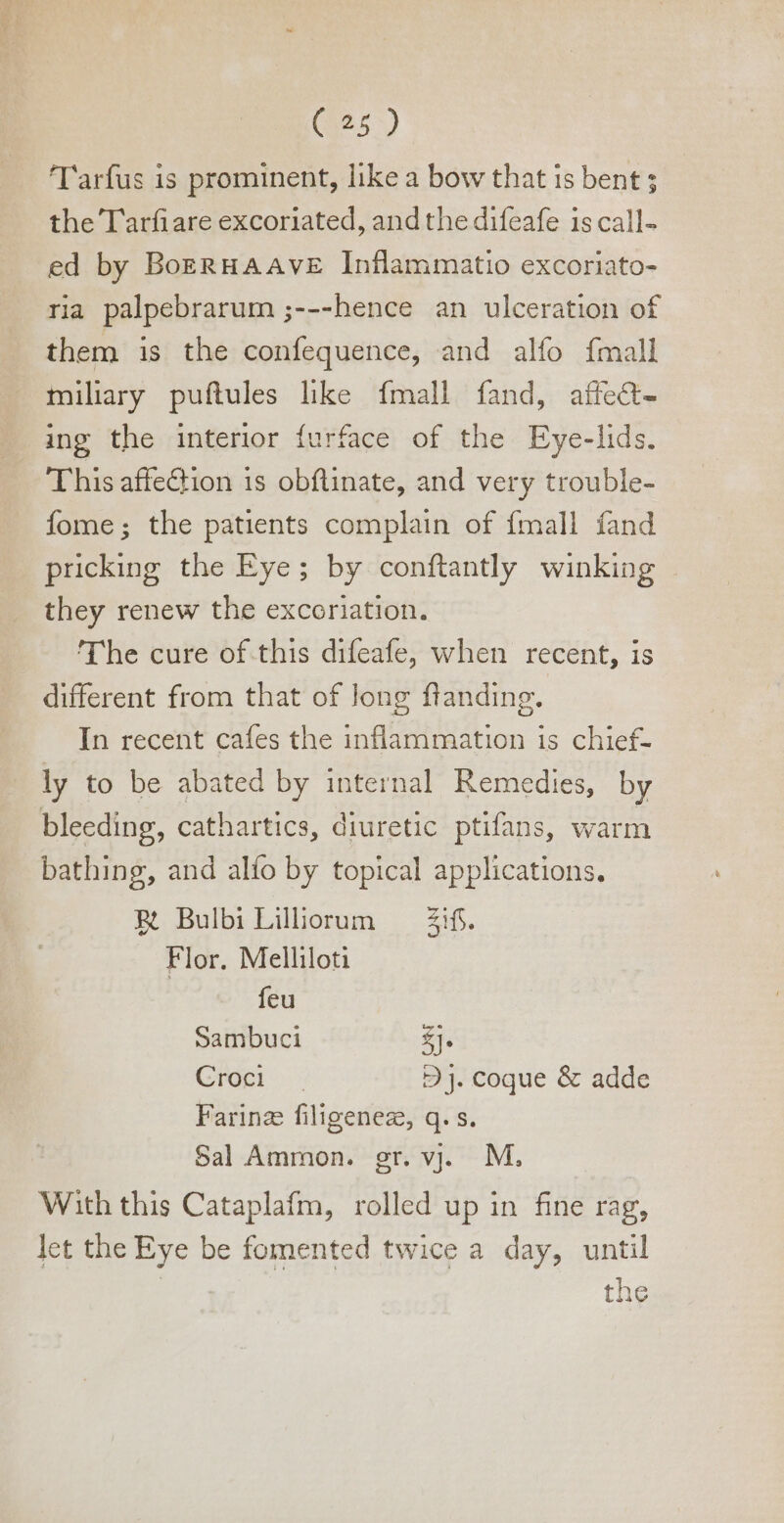 Tarfus is prominent, like a bow that is bent ; the Tarfiare excoriated, and the difeafe 1s call- ed by BoERHAAVE Inflammatio excoriato- ria palpebrarum ;---hence an ulceration of them is the confequence, and alfo {mall miliary puftules like fmall fand, affect- ing the interior furface of the Eye-lids. This affeGion 1s obftinate, and very trouble- fome; the patients complain of {mall fand pricking the Eye; by conftantly winking - they renew the excoriation. The cure of this difeafe, when recent, is different from that of long flanding. In recent cafes the inflammation is chief- ly to be abated by internal Remedies, by bleeding, cathartics, diuretic ptifans, warm bathing, and alío by topical applications. R BulbiLiliorum ifs. Flor. Melliloti feu Sambuci £j. Cie. « 2 J. coque &amp; adde Farinz filigenez, q. s. Sal Ammon. gr. v. M. With this Cataplafm, rolled up in fine rag, let the Eye be fomented twice a day, until | the