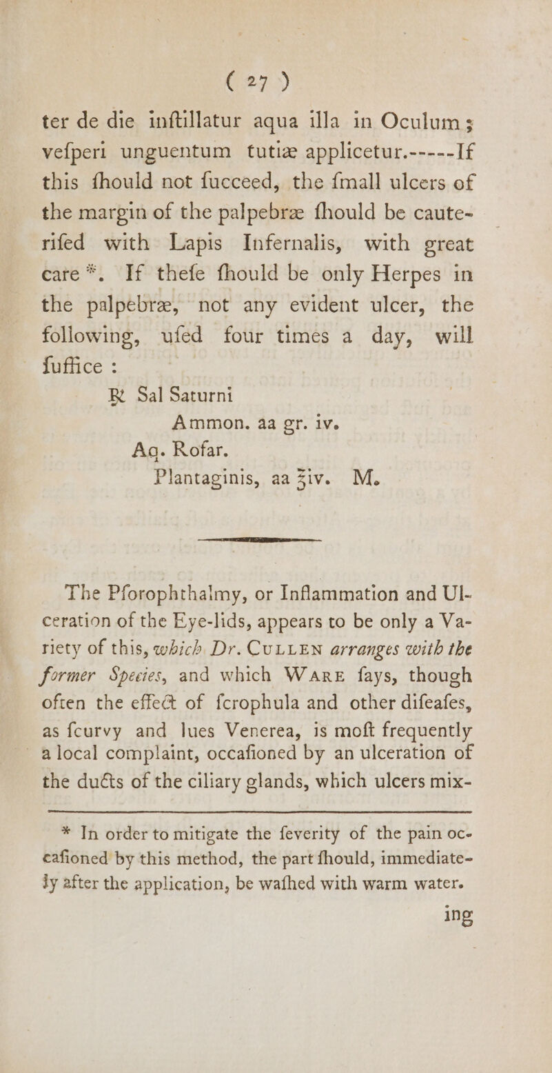 ter de die inftillatur aqua illa in Oculum; vefperi unguentum tutiz applicetur.-----If this fhould not fucceed, the {mall ulcers of the margin of the palpebrz fhould be caute- rifed with Lapis Infernalis, with great care *. If thefe fhould be only Herpes in the palpebre, not any evident ulcer, the following, ufed four times a day, will fuffice : R Sal Saturni Ammon. aa gr. iv. Aa. Rofar. Plantaginis, aa Ziv. M. The Pforophthalmy, or Inflammation and UI- ceration of the Eye-lids, appears to be only a Va- riety of this, which Dr. CULLEN arranges with the former Species, and which Ware fays, though often the effect of fcrophula and other difeafes, as fcurvy and lues Venerea, is moft frequently ~ à local complaint, occafioned by an ulceration of the ducts of the ciliary glands, which ulcers mix- * [n order to mitigate the feverity of the pain oc- cafioned by this method, the part fhould, immediate- ly after the application, be wafhed with warm water. ing