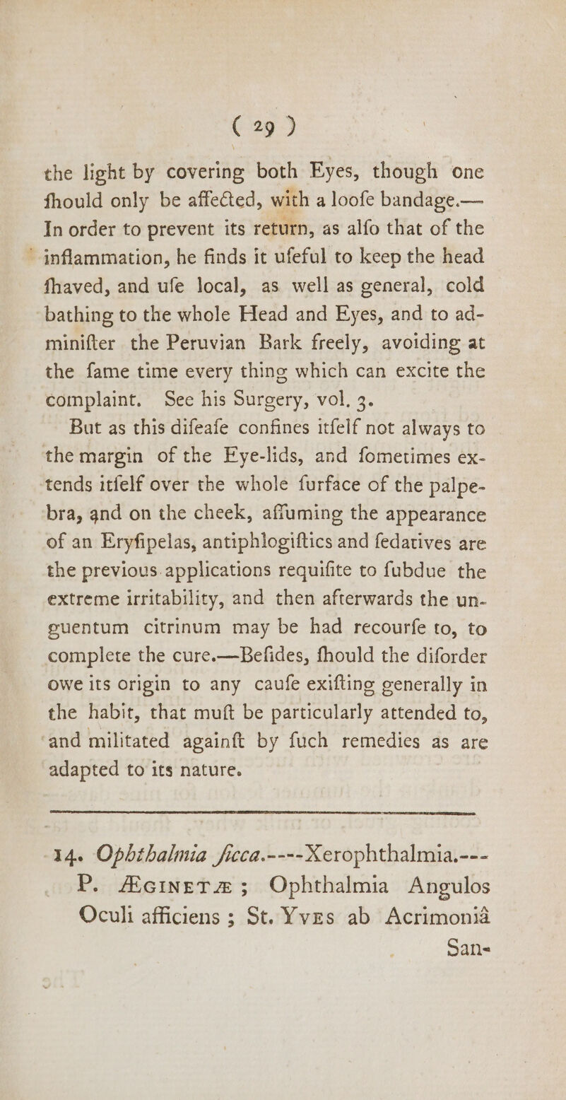 the light by covering both Eyes, though one fhould only be affected, with a loofe bandage.— In order to prevent its return, as alfo that of the inflammation, he finds it ufeful to keep the head fhaved, and ufe local, as wellas general, cold bathing to the whole Head and Eyes, and to ad- minifter the Peruvian Bark freely, avoiding at the fame time every thing which can excite the complaint. See his Surgery, vol, 5. But as this difeafe confines itfelf not always to themargin ofthe Eye-lids, and fometimes ex- tends itfelf over the whole furface of the palpe- bra, and on the cheek, affuming the appearance of an Eryfipelas, antiphlogiftics and fedatives are the previous. applications requifite to fubdue the extreme irritability, and then afterwards the un- guentum citrinum may be had recourfe to, to complete the cure.—Befides, fhould the diforder owe its origin to any caufe exifting generally in the habit, that muft be particularly attended to, ‘and militated againft by fuch remedies as are adapted to its nature. 14. Opbtbalmia ficca.---- Xerophthalmia.--- P. /EciNETAUE ; Ophthalmia Angulos Oculi afficiens ; St. Yves ab Acrimonia San-