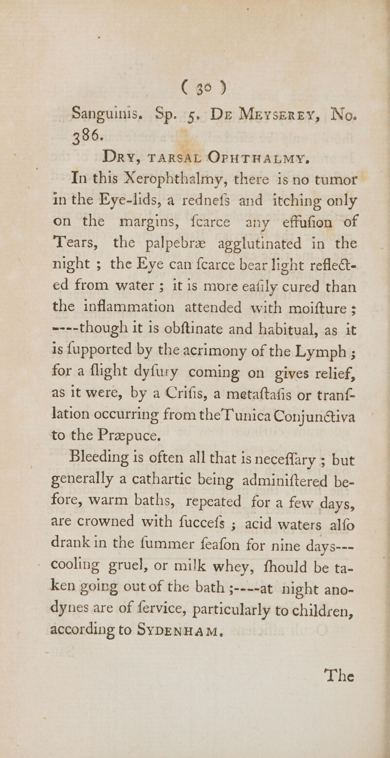 Sanguinis, Sp. 5. Dr Meyserey, No. 396. ; Dry, TARSAL OPHTHALMY. In this Xerophthalmy, there is no tumor in the Eye-lids, a rednefs and itching only on the margins, ícarce any effufion of Tears, the palpebree agglutinated in the night ; the Eye can fcarce bear light reflect. ed from water ; it is more eafily cured than the inflammation attended with moifture ; ----though it 1s obftinate and habitual, as it is fupported by the acrimony of the Lymph ; for a flight dyfury coming on gives relief, as it were, by a Crifis, a metaftafis or tranf- lation occurring from theT unica Conjun&amp;iva to the Przepuce. Bleeding is often all that is neceffary ; but generally a cathartic being adminiftered be- fore, warm baths, repeated for a few days, are crowned with fuccefs ; acid waters alfo drank in the fummer feafon for nine days--- . cooling gruel, or milk whey, fhould be ta- ken going out of the bath ;----at night ano- dynes are of fervice, particularly to children, according to SYDENHAM,