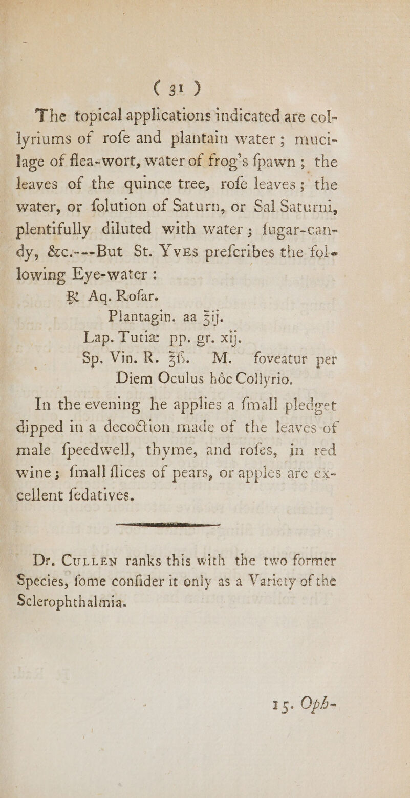 The topical applications indicated are col- lyriums of rofe and plantain water; muci- lage of flea- wort, water of frog'sfpawn; the leaves of the quince tree, rofe leaves; the - water, or folution of Saturn, or Sal Saturni, plentifully diluted with water; fugar-can- dy, &amp;c.---But St. Yves prefcribes the fol lowing Eye-water : 5 RE. Aq. Rofar. . Plantagin. aa ij. Lap. Tutiz pp. gr. x1. Sp. Vin. R. 556. M. foveatur per Diem Oculus hóc Collyrio. In the evening he applies a {mall pledget dipped in a decoction made of the leaves of male fpeedwell, thyme, and rofes, in red wine; {mall flices of pears, or apples are ex- cellent fedatives. 7 SSE I a NERA aono — Dr. Currzw ranks this with the two former Species, fome confider it only as a Variety of the Sclerophthalmia. 1 5. Oph-