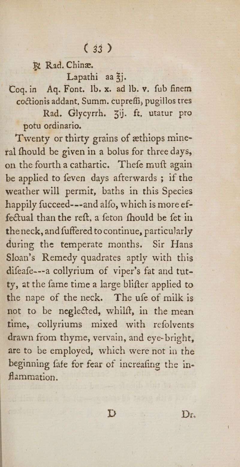 &amp; Rad.Chine, —— Lapathi aa £j. » Coq.in Aq. Font. lb. x. ad lb. v. fub finem coctionis addant, Summ. cupreffi, pugillos tres Rad. Glycyrrh. 3y. ft, utatur pro potu ordinario. Twenty or thirty grains of zethiops mine- fal fhould be given in a bolus for three days, on the fourth a cathartic. Thefe muft again be applied to {even days afterwards ; if the weather will permit, baths in this Species happily fucceed---and alfo, which is more ef- fe&amp;tual than the reft, a feton fhould be fet in theneck, and fuffered tocontinue, particularly during the temperate months. Sir Hans Sloan’s Remedy quadrates aptly with this difeafe---a collyrium of viper’s fat and tut- ty, at the fame time a large blifter applied to the nape of the neck. The ufe of milk is not to be neglected, whilft, in the mean time, collyriums mixed with refolvents drawn from thyme, vervain, and eye-bright, are to be employed, which were not in the beginning fafe for fear of increafing the in- flammation.