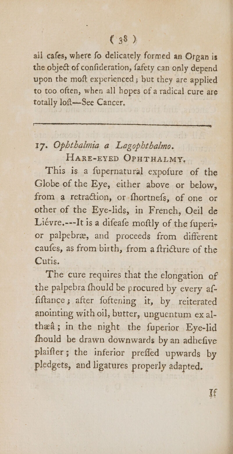 all cafes, where fo delicately formed an Organ is the obje&amp; of confideration, fafety can only depend upon the moft experienced ; but they are applied to too often, when all hopes of a radical cure are totally loft—See Cancer. 17. Ophthalmia a Lagophthalmo. HAaRE-EYED OPHTHALMY, This is a fupernatural expofure of the Globe of the Eye, either above or below, from a retraction, or-fhortnefs, of one or other of the Eye-lids, in French, Oei] de Liévre.---It is a difeafe moftly of the fuperi- or palpebre, and proceeds from different caufes, as from birth, from a ftricture of the Cutis. The cure requires that the elongation of the palpebra fhould be procured by every af- fiftance ; after foftening it, by reiterated anointing with oil, butter, unguentum ex al- thea; in the night the fuperior Eye-lid fhould be drawn downwards by an adhefive plaifter; the inferior prefled upwards by pledgets, and ligatures properly adapted. if m a ee THE ee ee Ra a m DT. a Bom, Ss b)