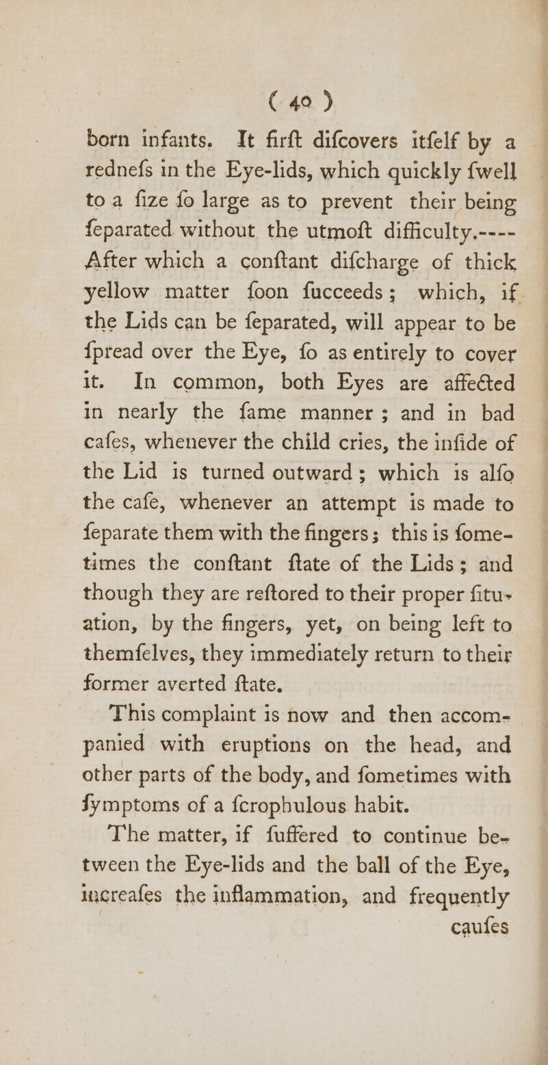 rednefs in the Eye-lids, which quickly fwell toa fize fo large as to prevent their being feparated without the utmoft difficulty.---- After which a conftant difcharge of thick the Lids can be feparated, will appear to be {pread over the Eye, fo as entirely to cover it. In common, both Eyes are affected cafes, whenever the child cries, the infide of the Lid is turned outward; which is alío the cafe, whenever an attempt is made to feparate them with the fingers ; this is fome- times the conftant ftate of the Lids; and though they are reftored to their proper fitu- ation, by the fingers, yet, on being left to themfelves, they immediately return to their former averted ftate. This complaint is now and then accom- panied with eruptions on the head, and other parts of the body, and fometimes with Íymptoms of a fcrophulous habit. The matter, if fuffered to continue be- tween the Eye-lids and the ball of the Eye, increafes the inflammation, and frequently caufes Mowr-