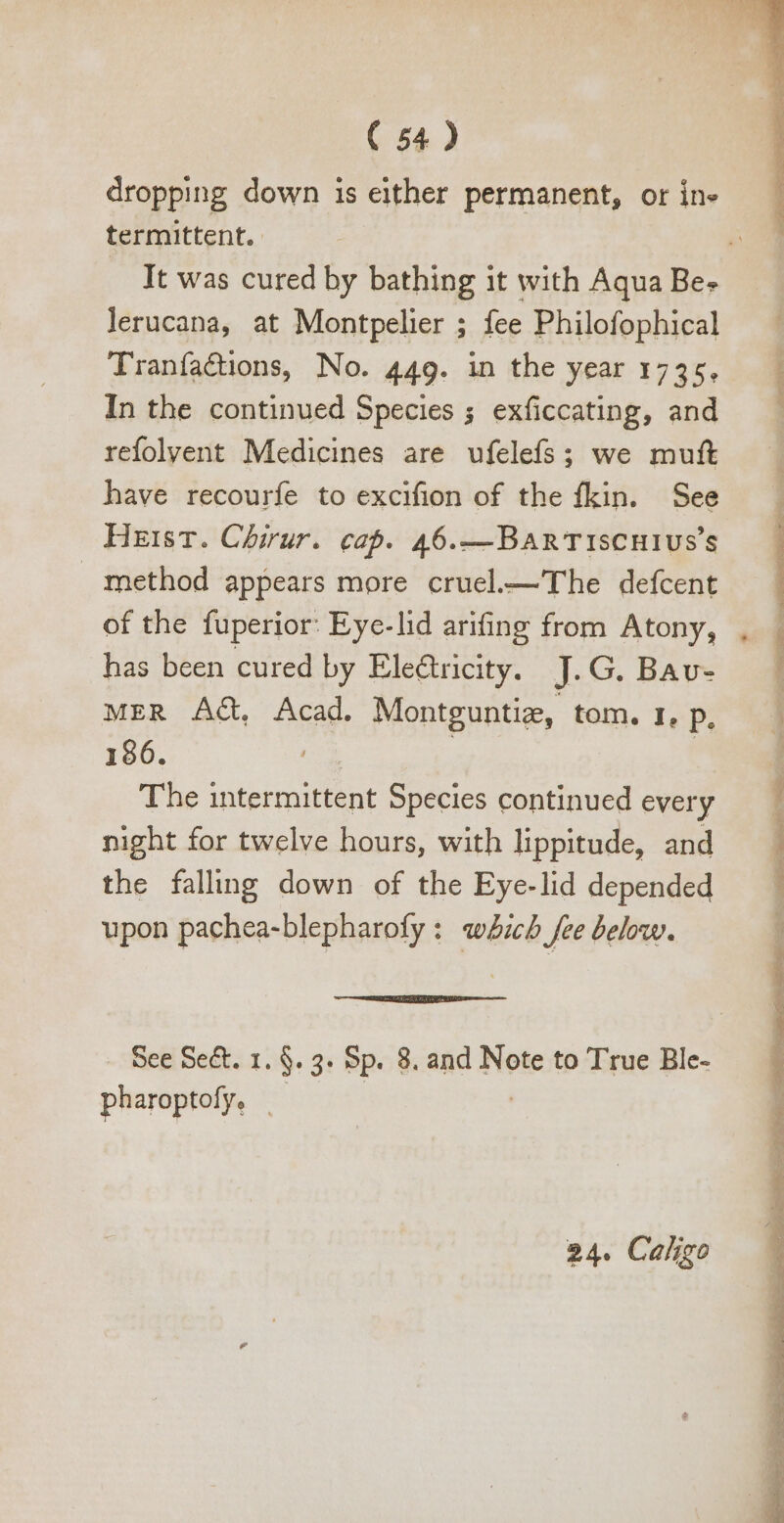 dropping down is either permanent, or ine termittent. lerucana, at Montpelier ; fee Philofophical Tranfacions, No. 449. in the year 1735, In the continued Species ; exficcating, and refolvent Medicines are ufelefs; we muft have recourfe to excifion of the fkin. See Heist. Chirur. cap. 46.—Ban TIsCHIUS'S method appears more cruel.—' The defcent of the fuperior: Eye-lid arifing from Atony, has been cured by Electricity. J.G. Bav- MER AG, Acad. Montguntie, tom. 1, P. 186. | | The intermittent Species continued every night for twelve hours, with lippitude, and the faling down of the Eye-lid depended upon pachea-blepharofy : which fee below. See Se&amp;. 1. $. 3. Sp. 8. and Note to True Ble- pharoptofy. - 24. Caligo