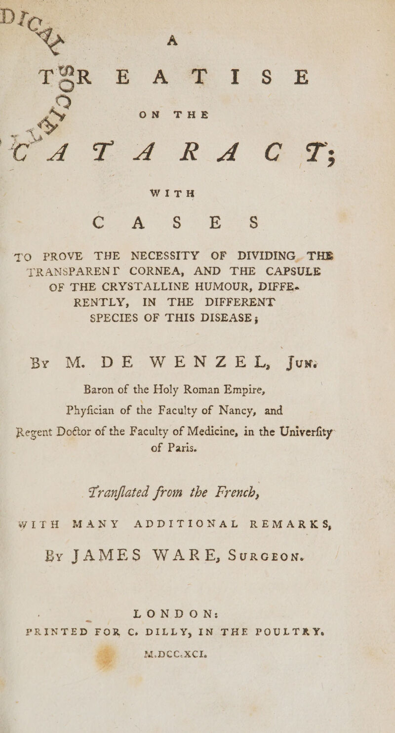 lee ae MS TO PROVE THE NECESSITY OF DIVIDING. THE TRANSPARENI CORNEA, AND THE CAPSULE OF THE CRYSTALLINE HUMOUR, DIFFE- RENTLY, IN THE DIFFERENT SPECIES OF THIS DISEASE; Br M. DE: W EN Z@ EL, Jum Baron of the Holy Roman Empire, Phyfician of the F aculty of Nancy, and Regent Doétor of the Faculty of Medicine, in the Univerfity: of Paris. Tranflated from the French, WITH MANY ADDITIONAL REMARKS, By JAMES WARE, Surceon. 2 LONDON: PRINTED FOR Co. DILLY, IN THE POULTRY. gy M.DCC.XCIe