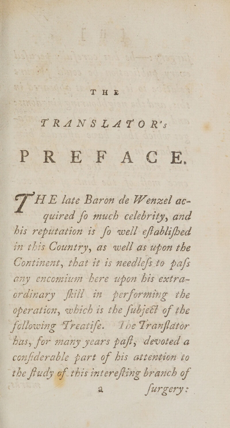 TRANSLATO R's PR EF A’ GR, HT E late Baron de Wenzel ac- quired fo much celebrity, and his reputation is fo well eftablifbed in this Country, as well as upon the Continent, that it is needtefs to pafs any encomium here upon bis extra~ ordinary frill in performing the operation, which is the fubjeft of the following Treatife. The Lranfdtor has, for many years paft, devoted a confiderable part of his attention to the fuedy af this interefting branch of ’ a furgery: