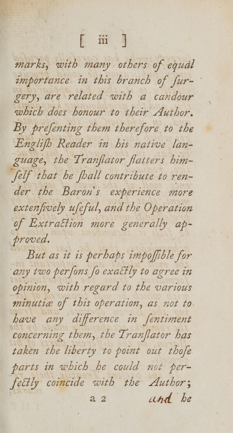 marks, with many others of equal importance in this branch of fur- gery, are related with a candour which does honour to their Author. By prefenting them therefore to the Englifb Reader in his native lan- guage, the Tranflator flatters him- ‘elf that he foall contribute to ren- der the Baron's experience more extenfively ufeful, and the Operation of Extraction more generally Hit | proved. But as it is perhaps impofiible for any two perfons fo exat#ly to agree in opinion, with regard to the various minutie of this operation, as not to. have any difference in fentiment ‘concerning them, the Tranflator has taken the liberty to point out thofe parts in which be could not per= Ae coincide with the Author; a2 und he