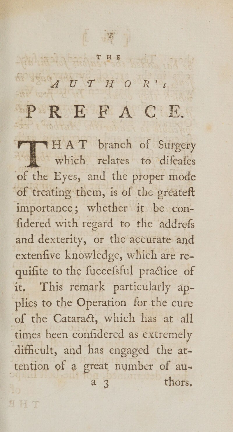 . * 9 ‘Fr . + ME THE Aa SS 'g'R * PREFACE. HAT br auoh of biftgety “$ =6which relates to difeafes of the Eyes, and the proper mode ‘of treating them, is of the greateft importance; whether it be con- fidered with regard to the addrefs and dexterity, or the accurate and extenfive knowledge, which are re- quifite to the fuccefsful practice of it, This remark particularly ap- plies to the Operation for the cure ‘of the Cataract, which has at all ‘times been confidered as extremely difficult, and has engaged the at- tention of a great number of au-~