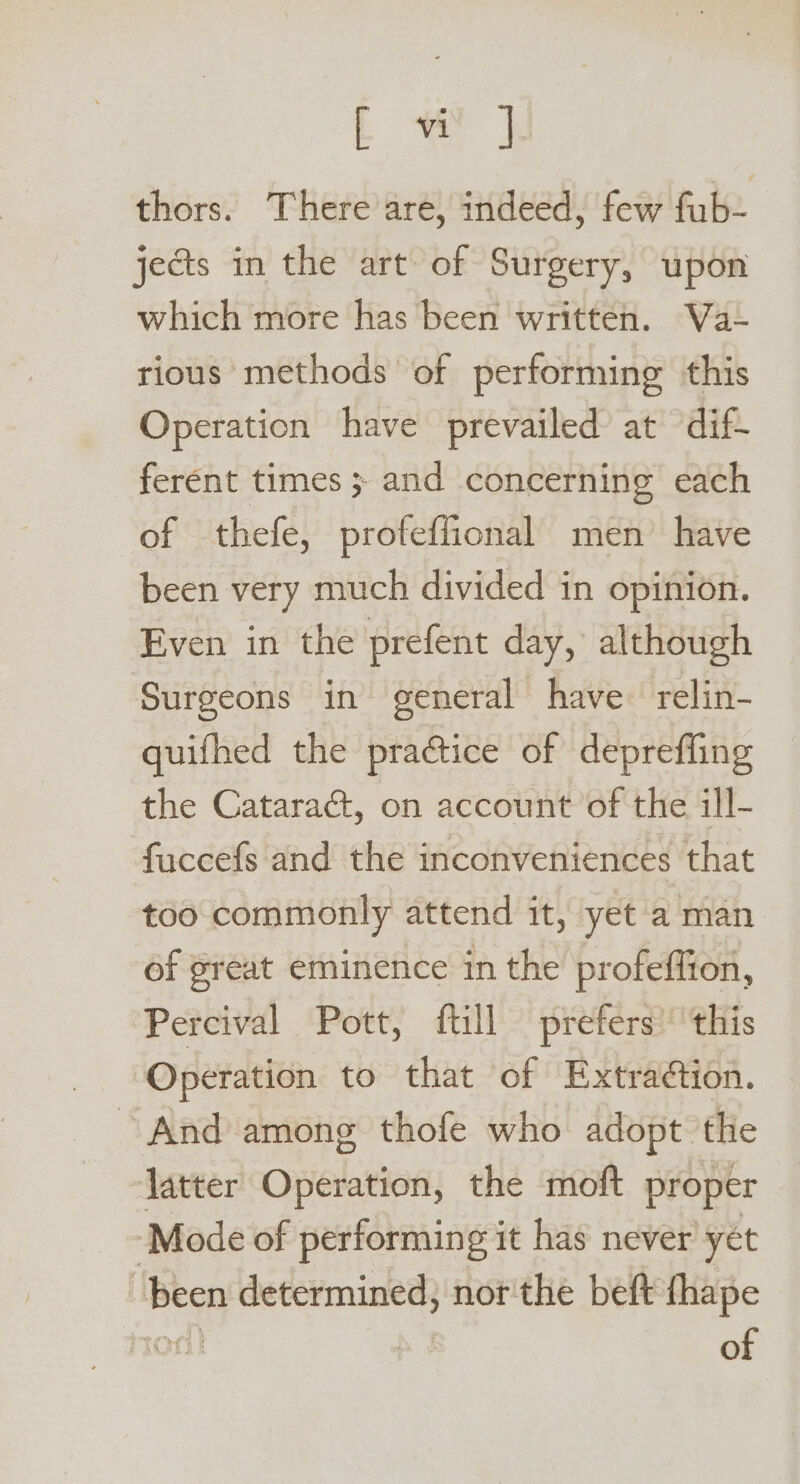 a thors. There are, indeed, few fab. jects in the art of Surgery, upon which more has been written. Va- rious methods of performing this Operation have prevailed at dif ferent times ; and concerning each of thefe, profeffional men have been very much divided in opinion. Even in the prefent day, although Surgeons in general have- relin- quifhed the practice of depreffing the Cataract, on account of the ill- fuccefs and the inconveniences that too commonly attend it, yet a man of great eminence in the profeffion, Percival Pott, fill prefers’ this Operation to that of Extraétion. ‘And among thofe who adopt tlie latter Operation, the moft proper ‘Mode of performing it has never yet been determined, nor'the beft fhape TOT! ss of