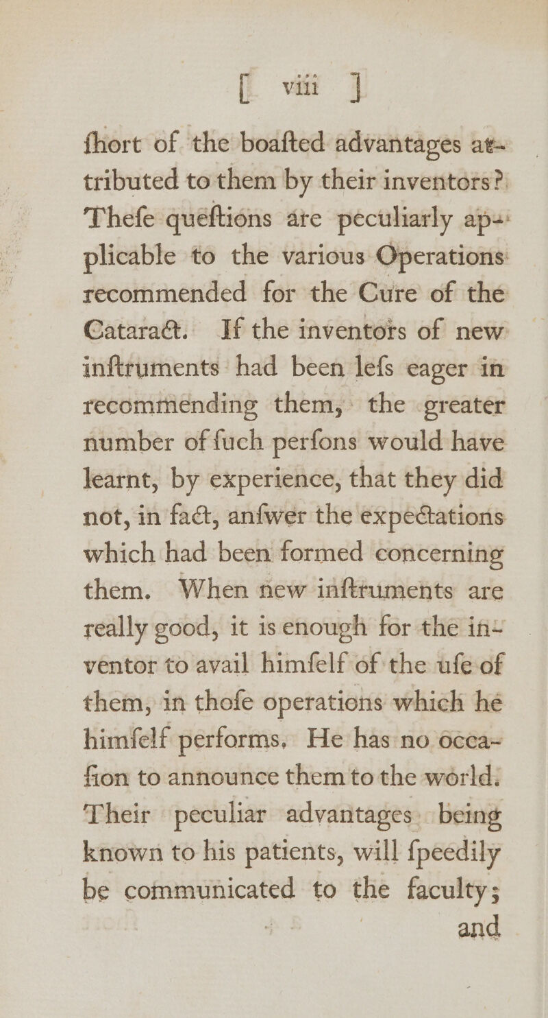 [i vite | fhort of the boafted advantages at tributed to them by their inventors? Thefe queéftions ate peculiarly ap-: plicable to the various Operations: recommended for the Cure of the Catara&amp;. If the inventors of new inftruments had been lefs eager in recommending them, the greater number of fuch perfons would have learnt, by experience, that they did not, in fact, anfwer the expectations which had been formed concerning them. When new inftruments are really good, it isenough for the in+ ventor to avail himfelf of the ufe-of them, in thofe operations which he himfelf performs. He has no occa~ fion to announce them to the world: Their peculiar advantages: being known to his patients, will {peedily be communicated to the faculty; | and