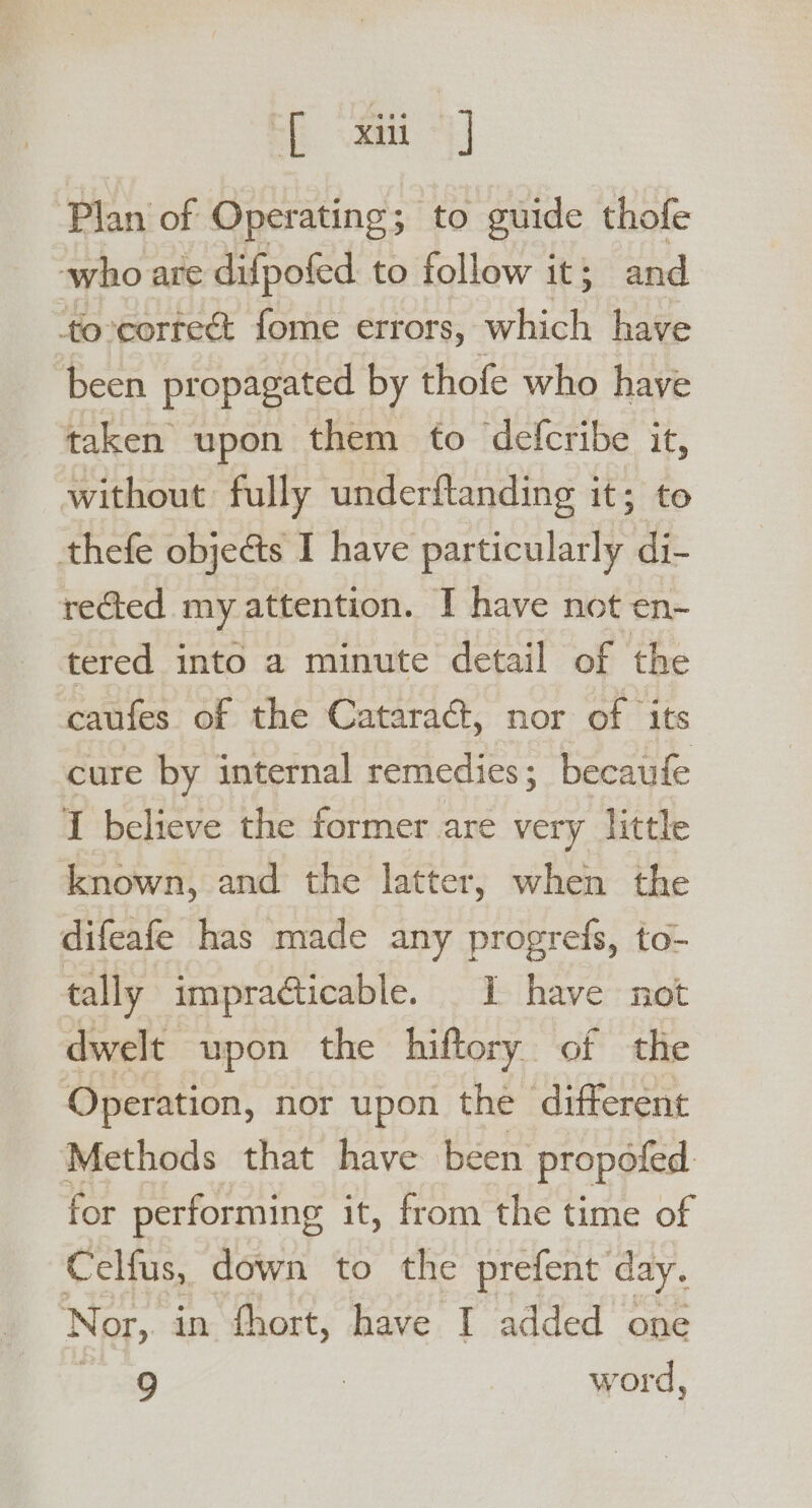 EE aa “| Plan of Operating; to guide thofe who are difpofed to follow it; and ‘to-corteét fome errors, which have been propagated by thofe who have taken upon them to defcribe it, without fully underftanding it; to thefe objeéts I have particularly di- rected my attention. I have not en- tered into a minute detail of the caufes. of the Cataract, nor of ‘its cure by internal remedies; becaufe I believe the former are very little known, and the latter, when the difeafe has made any progrefs, to- tally impracticable. I have not dwelt upon the hiftory of the Operation, nor upon the ‘different Methods that have been propofed for performing it, from the time of Celfus, down to the prefent day. Nor, in fhort, have I added one