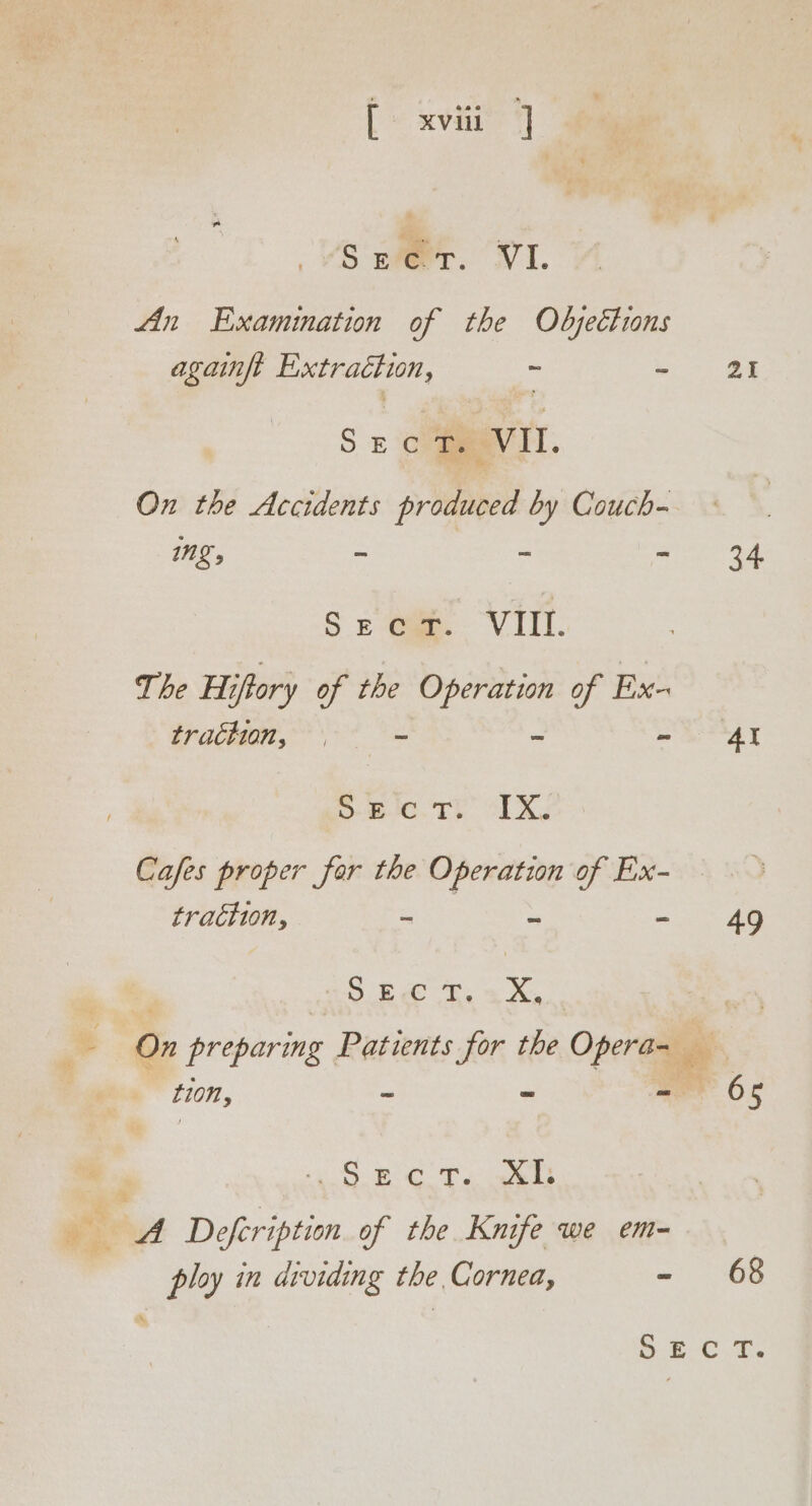 - [ xviii ] Secr. VI An Examination of the Objections againft pe : : SE Cm ‘VII. ng, &gt; - n Seer. VIII. The Hifory of the Operation of Ex- trachion, | , 3 &gt; 6-00. Tt” OLX: Cafes proper far the Operation of Ex- traction, e a Gree Re x, On preparing Patients for the Ope tion, ~ “ S +4 9.8 CTs, els ploy in dividing the Cornea, = 21 34 49 P65 68