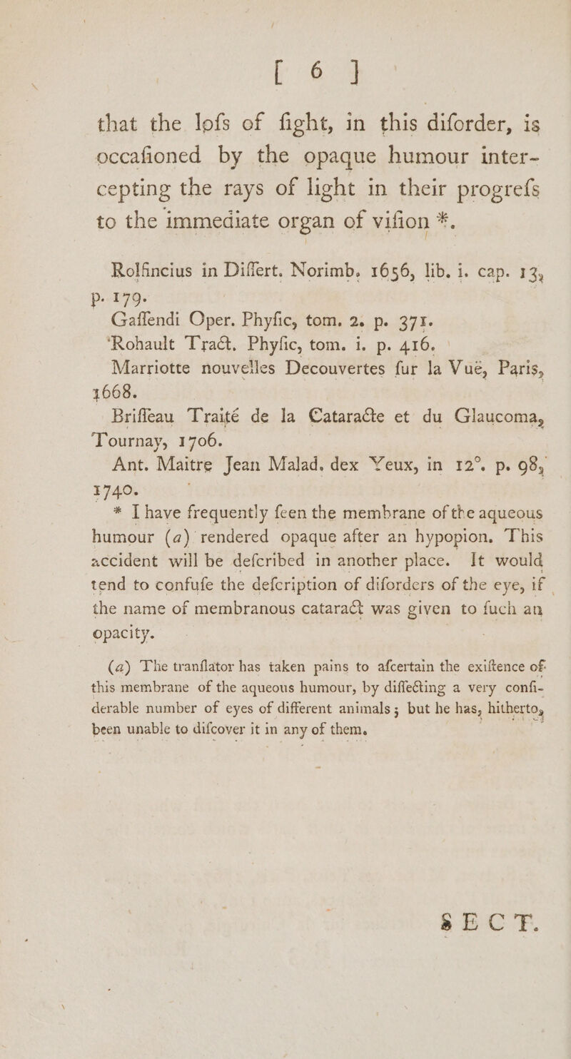 fee that the lofs of fight, in this Bicdec., is occafioned by the opaque humour inter- cepting the rays of light in their progrefs to the immediate organ of vifion *. Rolfncius in Differt. Norimb. 1656, lib. i. cap. 13, P.t79- Gaffendi Die Phyfic, tom. 2. p. 371. ‘Rohault Tract, Phyfic, tom. i. p. 416. Marriotte nouveiles Decouvertes fur la Vue, Paris, 1668. Brifleau Traité de la Cataracte et du Glaucoma, Tournay, 1706. Ant. Maitre Jean Malad. dex Yeux, in 12° p. 98, 1740. | _ * [have frequently feen the membrane of the aqueous humour (a). rendered opaque after an hypopion, ‘This accident will be defcribed in another place. It would tend to confufe the defcription of diforders of the eye, if the name of membranous cataract was given to fuch an opacity. (a) The tranflator has taken pains to afcertain the exiftence of: this membrane of the aqueous humour, by diffecting a very confi- derable number of eyes of different animals; but he has, hitherto, been unable to difcover it in any of them.