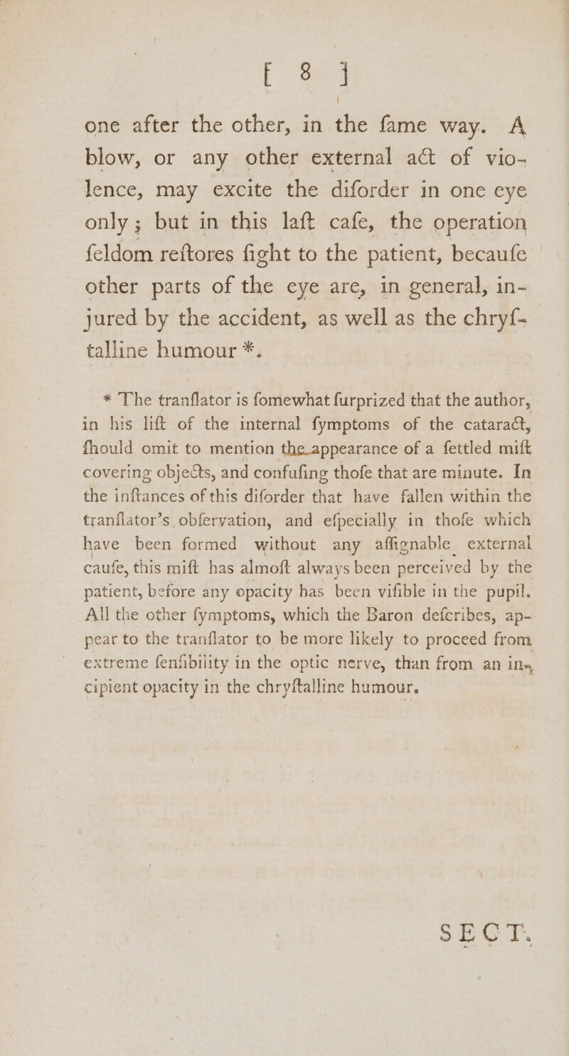 eA one after the other, in the fame way. A blow, or any other external act of vio- lence, may excite the diforder in one eye only ; but in this laft cafe, the operation feldom reftores fight to the patient, becaufe other parts of the eye are, in general, in- jured by the accident, as well as the chryf- talline humour *. * The eater | is fomewhat furprized that the author, in his lift of the internal fymptoms of the cataract, fhould omit to mention the appearance of a fettled mift covering objects, and confufing thofe that are minute. In the fiteriees of this diforder that have fallen within the tranflator’s obfervation, and efpecially in thofe which have been formed without any affignable external caufe, this mift has almoft always been perceived by the patient, before any opacity has been vifible in the pupil. All the other fymptoms, which the Baron deferibes, ap- pear to the tranflator to be more likely to proceed from extreme fenfibility in the optic nerve, than from an ins cipient opacity in the chryffalline humour.