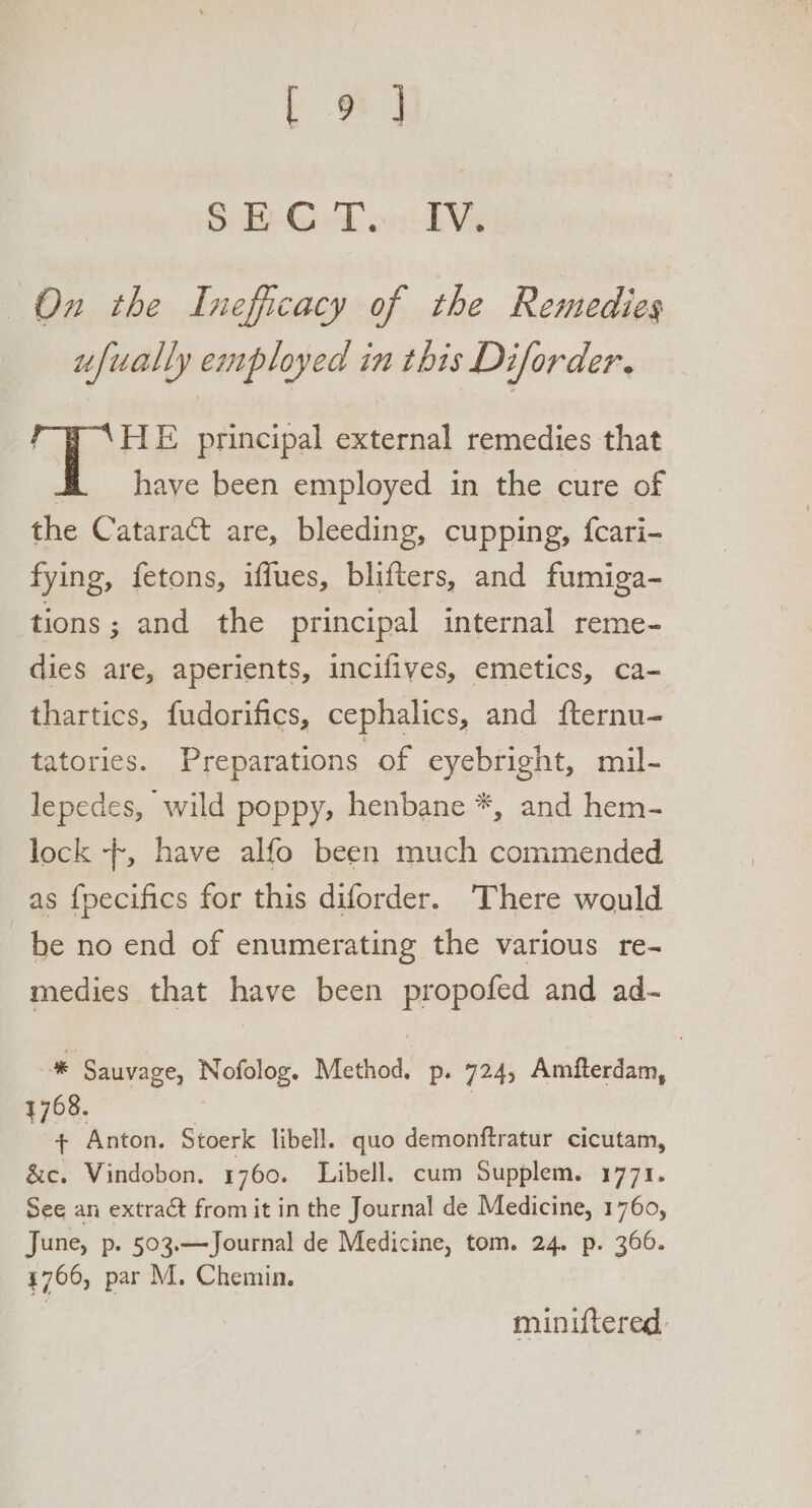 Ca] Sal Gk oni he On the Inefficacy of the Remedies ufually employed in this Diforder. HE principal external remedies that have been employed in the cure of the Cataract are, bleeding, cupping, {cari- fying, fetons, iffues, blifters, and fumiga- tions; and the principal internal reme- dies are, aperients, incifives, emetics, ca- thartics, fudorifics, cephalics, and fternu- tatories. Preparations of eyebright, mil- lepedes, wild poppy, henbane *, and hem- lock -+, have alfo been much commended as {pecifics for this diforder. There would be no end of enumerating the various re- medies that have been propofed and ad- * Sauvage, Nofolog. Method, p. 724, Amfterdam, 4768. : + Anton. Stoerk libell. quo demonftratur cicutam, 8c. Vindobon. 1760. Libell. cum Supplem. 1771. See an extract from it in the Journal de Medicine, 1760, June, p. 503.—Journal de Medicine, tom. 24. p. 366. 4706, par M. Chemin. miniftered,