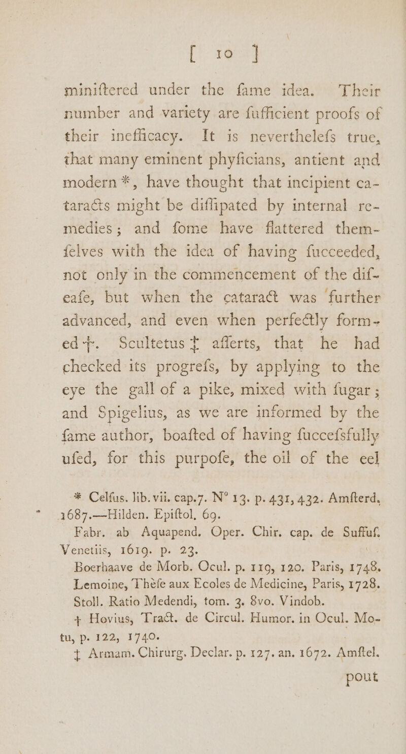 [Cig miniftered under the fame idea. Their number and variety are fufficient proofs of their inefficacy. It is neverthelefs true, that many eminent phyficians, antient and modern *, have thought that incipient ca- taracts might be diflipated by internal re- medies; and fome have flattered them- {elves with the idea of having fucceeded, not only in the commencement of the dif- eafe, but when the catara@t was further advanced, and even when perfectly form- ed+-. Scultetus t afferts, that he had checked its otter by applying to the eye the gall of a pike, mixed with fugar ; and Spigelius, as we are informed by the fame author, boafted of having fuccefsfully ufed, for this purpofe, the oil of the eel * Celfus. lib. vii. cap.7. N° 13. p. 431, 432. Amfterd, 1687.—Hilden. Epiftol, 69. Fabr. ab Aquapend. Oper. Chir. cap. de niet Venetiis, 1619. p. 23. Boerhaave de Morb. Ocul. p. 119, 120. Paris, Cush Lemoine, Theéfe aux Ecoles de Medicine, Paris, 1728. Stoll. Ratio Medendi, tom. 3. 8vo. Vindob. + Hovius, Tract. de Circul. Humor, in Ocul. Mo- tu, p. 122, 1740. { Armam. Chirurg. Declar. p. 127. an. 1672. Amftel. pout