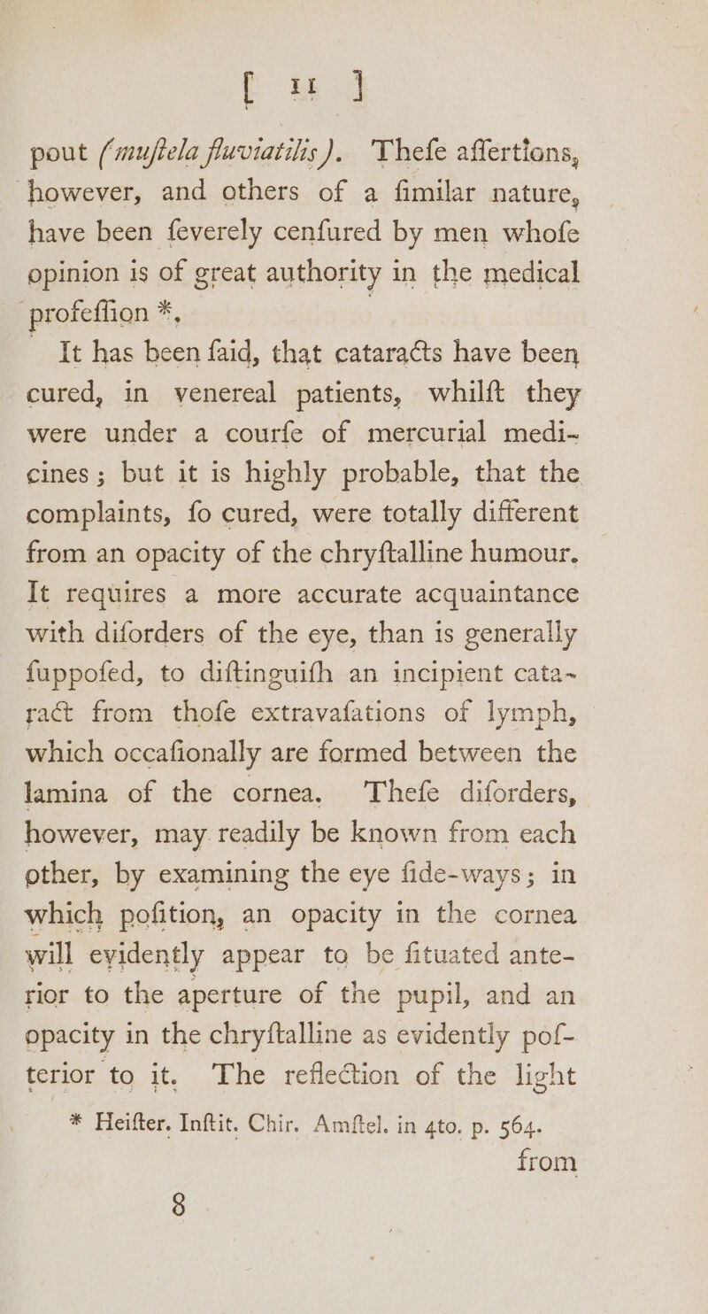 pout (mufiela fluviatilis). 'Thefe affertions, ‘however, and others of a fimilar nature, have been feverely cenfured by men whofe opinion is of great authority in the medical -profeffion *, It has been faid, that cataracts have been cured, in venereal patients, whilft they were under a courfe of mercurial medi- cines; but it is highly probable, that the complaints, fo cured, were totally different from an opacity of the chryftalline humour. It requires a more accurate acquaintance with diforders of the eye, than is generally fuppofed, to diftinguifh an incipient cata~ ract from thofe extravafations of lymph, © which occafionally are formed between the lamina of the cornea. Thefe diforders, however, may readily be known from each other, by examining the eye fide-ways; in which pofition, an opacity in the cornea will evidently appear ta be fituated ante- rior to the aperture of the pupil, and an opacity in the chryftalline as evidently pof- terior to it. The reflection of the light * Heifter. Inftit. Chir, Amftel. in 4to. p. 564. from