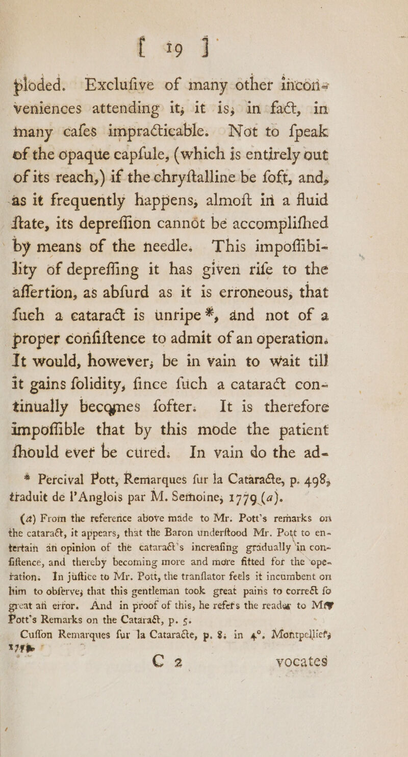 fa { ploded. Exclufive of many other incoris veniences attending it; it is; in fact, in many cafes impracticable. Not to {peak of the opaque capfule, (which is entirely out of its reach,) if the chryftalline be foft, and, -as it frequently happens, almoft in a fluid ftate, its depreffion cannot be accomplifhed by means of the needle. This impoffibi- lity of depreffing it has given rife to the affertion, as abfurd as it is erroneous, that fuch a cataract is unripe *, and not of a proper confiftence to admit of an operation. It would, however; be in vain to wait till it gains folidity, fince fiich a cataract con- tinually becqmes fofter. It is therefore impoffible that by this mode the patient fhould evet be ctired: In vain do the ad- * Percival Pott, Remarques fur la Cataraéte, p. 498; traduit de l’Anglois par M. Sethoine, 1779 (a). (4) Froim the refererice above made to Mr. Pott’s remarks on the cataract, it appears, that the Baron underftood Mr. Pott to en- tertain an opinion of the cataraét’s increafing gradually ‘in con- fiftence, and thereby becoming more and more fitted for the ‘ope- tation. In juftice to Mr. Pott, the tranflator feels it incumbent on him to obferve; that this gentleman took great pairs to correét fo great an erfor. And in proof of this, he refets the reades to Mey Pott’s Remarks on the Cataragt, p. 5. Cuffon Remarques fur la Cataraéte, p. 8; in 4°. Montpelliets 179 Re C 2 vocates