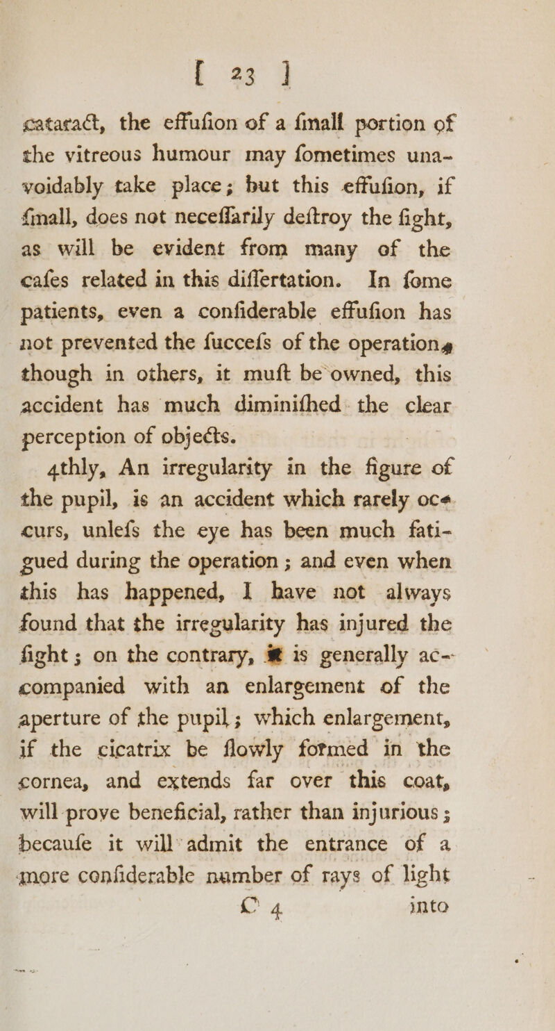 f 23 4 cataract, the effufion of a finall portion of the vitreous humour may fometimes una- voidably take place; but this effufion, if fmall, does not neceffarily deftroy the fight, as will be evident from many of the cafes related in this diflertation. In fome patients, even a confiderable effufion has not prevented the fuccefs of the operations though in others, it muft be owned, this accident has much diminifhed. the clear perception of objects. 4thly, An irregularity in the fai of the pupil, is an accident which rarely oce. curs, unlefs the eye has been much fati- gued during the operation ; and even when this has happened, I have not always found that the irregularity has injured the fight; on the contrary, @ is generally ac-- companied with an enlargement of the aperture of the pupil; which enlargement, if the cicatrix be flowly formed in the cornea, and extends far over this coat, will prove beneficial, rather than injurious ; becaufe it will admit the entrance of a qnere confiderable namber of rays of light A 4, | into