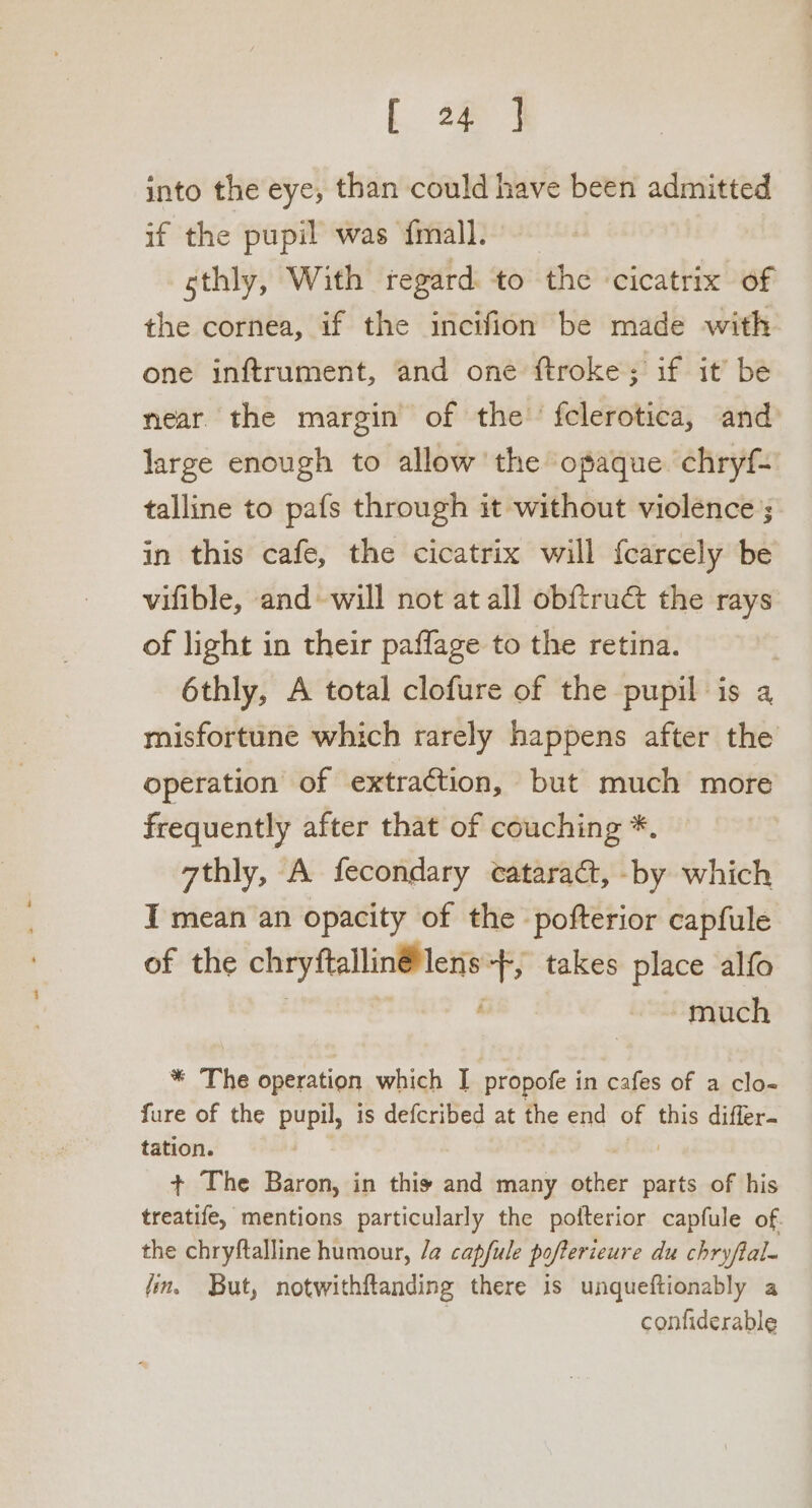 t oa into the eye, than could have been admitted if the pupil was {mall.— sthly, With regard. ‘to the cicatrix of the cornea, if the incifion be made with one inftrument, and one ftroke; if it’ be near the margin of the fclerotica, and large enough to allow the opaque chryf- talline to pafs through it without violence; in this cafe, the cicatrix will f{carcely be vifible, and-will not at all obftrudé the rays of light in their paflage to the retina. | 6thly, A total clofure of the pupil is 4 misfortune which rarely happens after the operation of extraction, but much more frequently after that of couching *. athly, A fecondary cataract, -by which I mean an opacity of the pofterior capfule of the chryftallin@ lens +f, takes place alfo . much * The operation which J propofe in cafes of a clo- fure of the pupil, is defcribed at the end of this differ. tation. + The Baron, in thiy and many other parts of his treatife, mentions particularly the pofterior capfule of. the chryftalline humour, /a capfule pofterieure du chryftal- fin, But, notwithftanding there is unqueftionably a confiderable