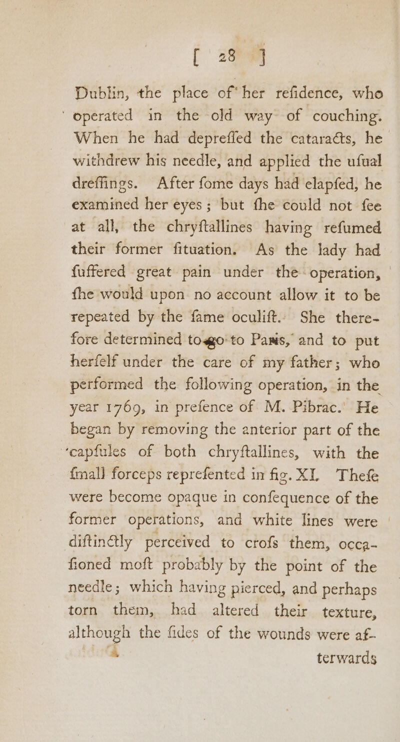 [| 2em Dublin, the place of‘ her refidence, who ‘operated in the old way of couching. When he had depreffed the cataracts, he withdrew his needle, and applied the ufual dreffings. After fome days had elapfed, he examined her eyes; but the could not fee at all, the chryftallines having refumed their former fituation. As the lady had fuffered great pain under the operation, fhe would upon no account allow it to be repeated by the fame oculift.. She there- fore determined toqgo'to Paws, and to put herfelf under the care of my father; who performed the following operation, in the year 1769, in prefence of M. Pibrac.’ He began by removing the anterior part of the ‘eapfules of both chryftallines, with the {mall forceps reprefented in fig. XI. Thefe were become opaque in confequence of the former operations, and white lines were | diftin@tly perceived to crofs them, occa- fioned moft probably by the point of the needle; which having pierced, and perhaps torn them, had altered their texture, although the fides of the wounds were af- aS terwards