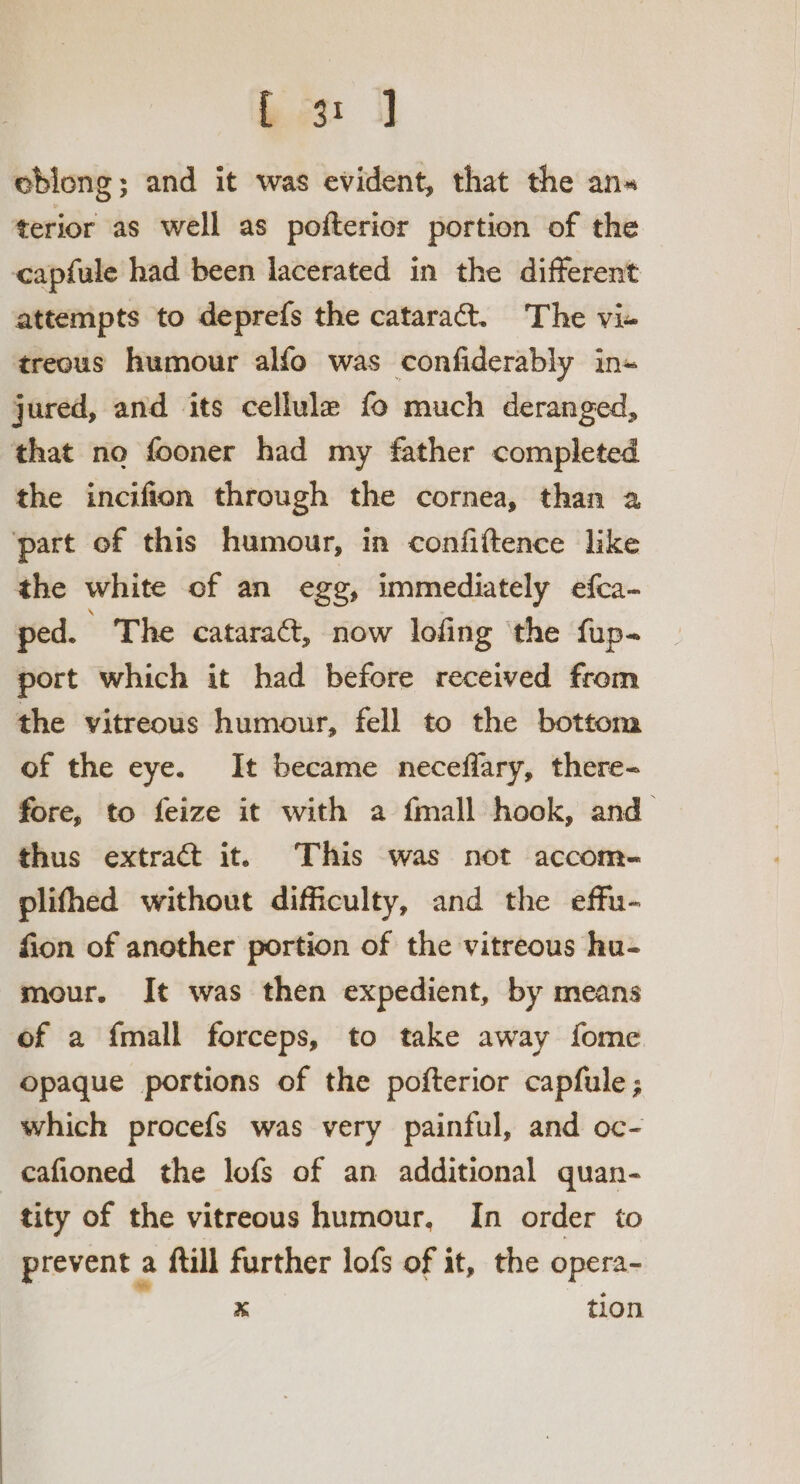 Bm: J] oblong; and it was evident, that the an« terior as well as pofterior portion of the capfule had been lacerated in the different attempts to deprefs the cataract. The vie treous humour alfo was confiderably ins jured, and its cellule fo much deranged, that no fooner had my father completed the incifion through the cornea, than a part of this humour, in confiftence like the white of an egg, immediately efca- ped. ’ The catara@, now lofing the fup- port which it had before received from the vitreous humour, fell to the bottom of the eye. It became neceffary, there- fore, to feize it with a {mall hook, and thus extract it. This was not accom- plifhed without difficulty, and the effu- fion of another portion of the vitreous hu- mour. It was then expedient, by means of a fmall forceps, to take away fome opaque portions of the pofterior capfule ; which procefs was very painful, and oc- cafioned the lofs of an additional quan- tity of the vitreous humour, In order to prevent a ftill further lofs of it, the opera- x tion