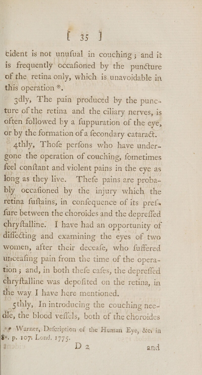 [35 J cident is not unufual in couching ; and it is frequently occafioned by the punéture of the retina only, which is unavoidable in this operation *. 3dly, The pain produced by the punc- ture of the retina and the ciliary nerves, is often followed by a fuppuration of the eye, or by the formation of a fecondary cataract. 5 Athly, Thofe perfons who have under- gone, the operation of couching, fometimes feel conftant and violent pains in the eye as long as they live. Thefe pains are proba- bly occafioned by the injury which the retina fuftains, in confequence of its pref fure between the choroides and the deprefied chryftalline. I have had an opportunity of ‘diffeGing and examining the eyes of two woimen, after their deceafe, who fuffered unceafing pain from the time of the opera- tion ; and, in both thefe cafes, the depreffed chryftalline was depofited on the retina, in the way I have here mentioned. sthly, In introducing the couching nee- dle, the blood veffels, both of the choroides @# Warner, Defcription of the Human Eye, dev in 8°, EP: 107 Lond, 1775.