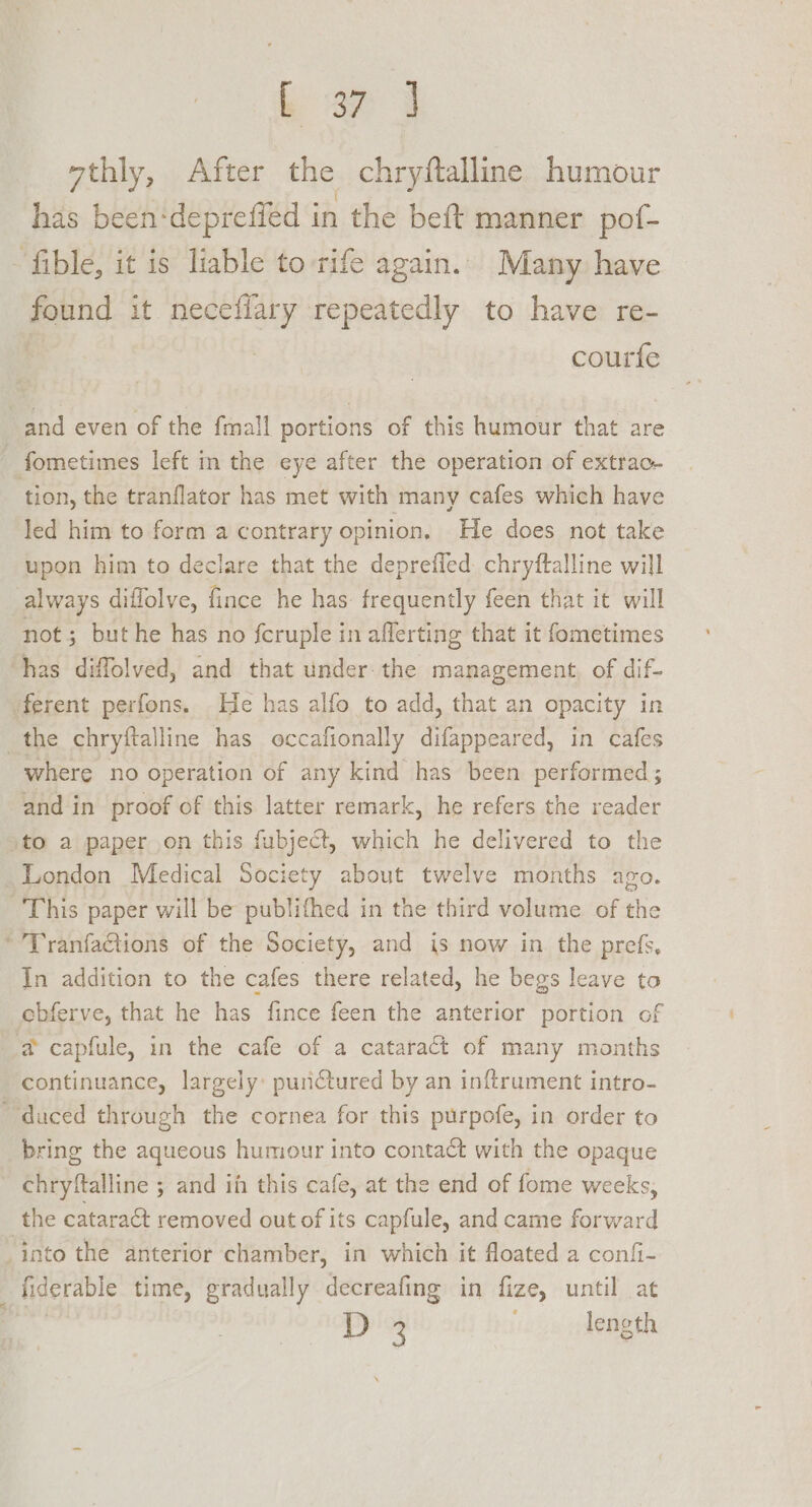 L a7 | vthly, After the chryftalline humour has been-deprefied in the beft manner pof- ‘fible, it is liable to rife again. Many have found it neceflary repeatedly to have re- courfe and even of the fmall portions of this humour that are | fometimes left in the eye after the operation of extrac- tion, the tranflator has met with many cafes which have led him to form a contrary opinion, He does not take upon him to declare that the deprefled chryftalline will always diffolve, fince he has: frequently feen that it will not; but he has no fcruple in afferting that it fometimes ‘has diffolved, and that under: the management. of dif- ferent perfons. He has alfo to add, that an opacity in the chryftalline has occafionally difappeared, in cafes where no operation of any kind has been performed; and in proof of this latter remark, he refers the reader ‘to a paper on this fubject, which he delivered to the London Medical Society about twelve months ago. This paper will be publithed in the third volume of the * Tranfactions of the Society, and is now in the prefs, In addition to the cafes there related, he begs leave to ebferve, that he has fince feen the anterior portion of a@ capfule, in the cafe of a cataract of many months continuance, largely: puriCtured by an inftrument intro- duced through the cornea for this purpofe, in order to bring the aqueous humour into contact with the opaque chryftalline ; and in this cafe, at the end of fome weeks, the cataract removed out of its capfule, and came forward -into the anterior chamber, in which it floated a confi- fiderable time, gradually decreafing in fize, until at