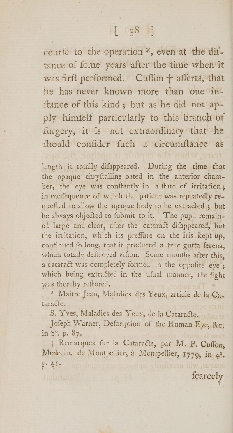 [ 038 ¥] courfe to the operation *, even at the dif- tance of fome years after the time when it — was firft performed. Cuffon + afferts, that he has never known more than one in- {tance of this kind; but as he did not ap- ply himfelf particularly to this branch of furgery, it is not extraordinary that he fhould confider fuch a circumftance as length it totally difappeared. During the time that the opaque chryftalline oated in the anterior cham- ber, the eye was conftantly in a ftate of irritation; in confequence of which the patient was repeatedly re- quefted to allow the opaque body to be extracted ; but he always objected to fubmit to it. ‘The pupil rechgift ed large and clear, after the cataract difappeared, but the irritation, which its preflure on the iris kept up, continued fo long, that it produced a true gutta ferena, which totally deftroyed vifion. Some months after this, a cataract was completely formed in the oppofite eye ; which being extracted in the ufual manner, the fi fight was eee reftored. * Maitre Jean, Maladies des TAM article de la-Ca- taracte. 5. Yves, Maladies des Yeux, de la Cataraéte, Jofeph Warner, Defcription of the Human Eye, &amp;c, in 6°.7p. 07, + Remarques fur la Cataragte, par M. P. Cuffon, Medecin. de Montpellier, a a Montpellier, 1779, in, 4° p. 4f. {carcely
