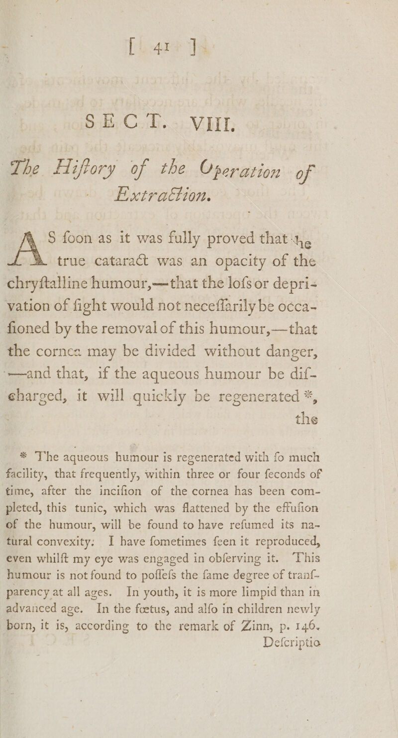 The Hiftory of the Operation of Extraction. &amp;, S foon as it was fully proved that 4, &amp; true cataract was an opacity of the Plow aaitine humour,—that the lofs or depri- vation of fight would not neceffarily be o¢ca- fioned by the removal of this humour,—that the cornea may be divided without danger, ‘—and that, if the aqueous humour be dif- charged, it will quickly be regenerated *, the * ‘The aqueous humour is regenerated with fo much facility, that frequently, within three or four feconds of time, after the incifion of the cornea has been com- pleted, this tunic, which was flattened by the effufion of the humour, will be found to have refumed its na- tural convexity: I have fometimes feen it reproduced, even whilft my eye was engaged in obferving it. ‘This humour is not found to poflefs the fame degree of tranf- parency at all ages. In youth, it is more limpid than in advanced age. In the foetus, and alfo in children newly born, it is, according to the remark of Zinn, p. 146. Defcriptio