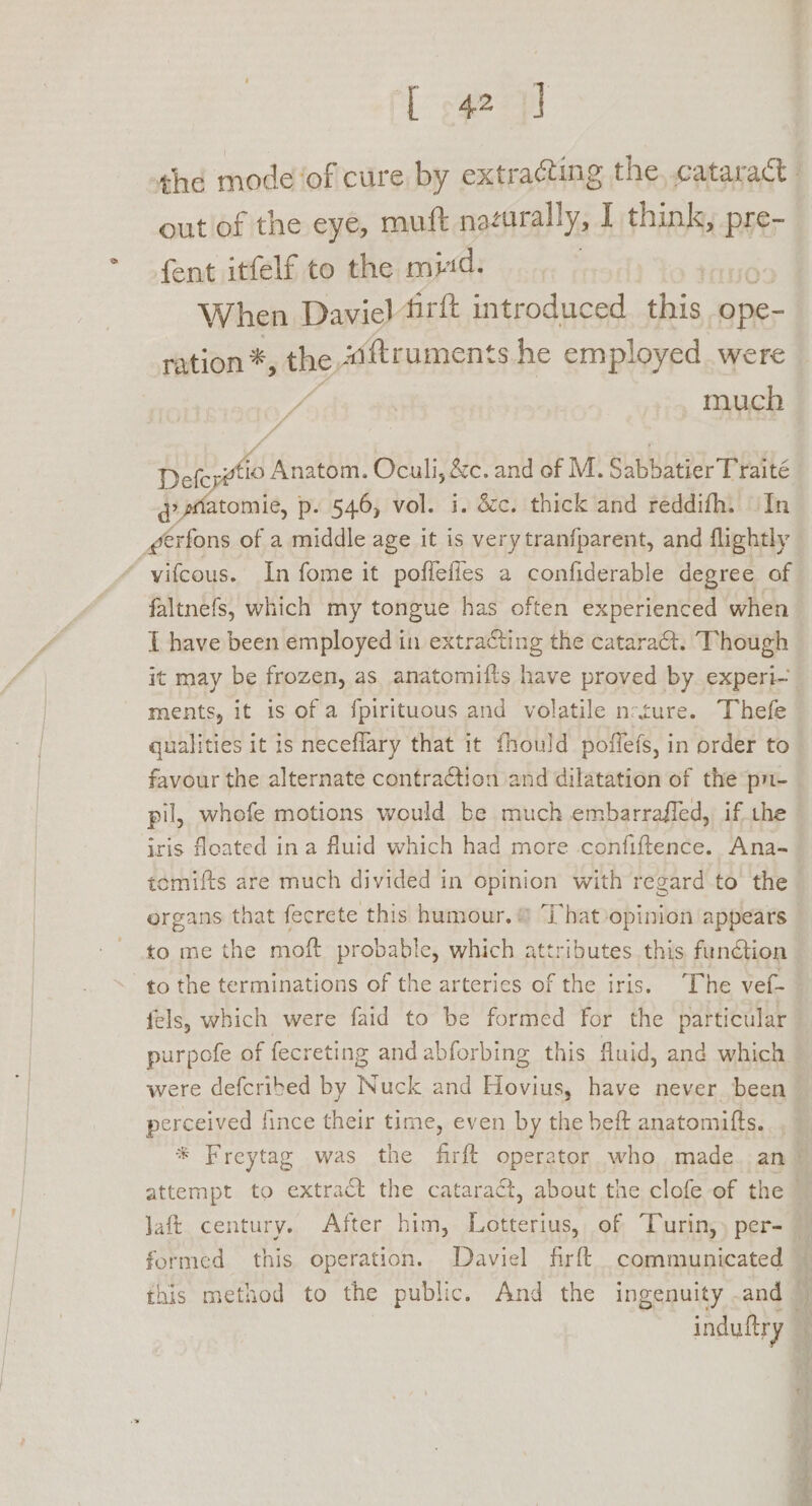 TL sgez out of the eye, muft nacurally, I think, pre- fent itfelf to the mid. When Daviel firtt introduced this -ope- ration *, the iftruments.he employed were much Defcpwtio Anatom. Oculi, &amp;c. and of M. SuBRAtaY Phat qatatomie, p. 546, vol. i. dcc. thick and reddifh. In faltnefs, which my tongue has often experienced when [ have been employed in extracting the catara&amp;t. Though it may be frozen, as anatomifts have proved by experi~ ments, it is of a fpirituous and volatile n-ture. Thefe qualities it is neceflary that it fhould poffefs, in order to favour the alternate contraction and dilatation of the pn- pil, whofe motions would be much embarraffed, if the iris floated in a fluid which had more confiftence.. Ana- tomifts are much divided in opinion with regard to the to me the moft probable, which attributes this function to the terminations of the arteries of the iris. The vef- fels, which were faid to be formed for the particular purpofe of fecreting andabforbing this fluid, and which were defcribed by Nuck and Hovius, have never been perceived fince their time, even by the beft anatomifts. this method to the public. And the ingenuity .and | indutiy Erte