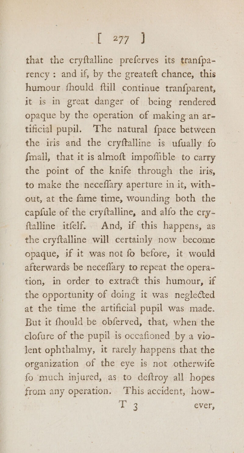 that the cryftalline preferyes its tranfpa-_ rency : and if, by the greateft chance, this humour fhould ftill continue tranfparent, it is in great danger of being rendered opaque by the operation of making an ar- tificial pupil. The natural {pace between the iris and the cryftalline is ufually fo fmall, that it is almoft impoflible to carry the point of the knife through the iris, to make the neceflary aperture in it, with-~ out, at the fame time, wounding both the capfule of the cryftalline, and alfo the cry- ftalline itfelf.. And, if this happens, as the cryftalline will certainly now become opaque, if it was not fo before, it would afterwards be necefiary to repeat the opera- tion, in order to extract this humour, if the opportunity of doing it was neglected at the time the artificial pupil was made. But it fhould be obferved, that, when the clofure of the pupil is occafioned by a vio- lent ophthalmy, it rarely happens that the organization of the eye is not otherwife fo much injured, as to deftroy all hopes from any operation. ‘This accident, how- 3 hey ever,