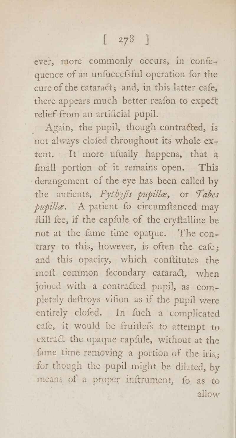 [aye ever, more commonly occurs, in confe- quence of an unfuccefsful operation for the cure of the cataract; and, in this latter cafe, there appears much better reafon to expect relief from an artificial pupil. © Again, the pupil, though contracted, is not always clofed throughout its whole ex- tent. It more ufually happens, that a {mall portion of it remains open. This ‘derangement of the eye has been called by the antients, Pythyfis pupille, or Tabes pupille. A patient fo circumflanced may ftill fee, if the capfule of the cryftalline be not at the fame time opaque. The con- trary to this, however, is often the cafe; and this opacity, which conftitutes the ‘moft common fecondary cataraét, when joined with a contracted pupil, as com- pletely deftroys vifion as if the pupil were entirely clofed. In fuch'a complicated cafe, it would be fruitlefs to attempt to. extract the opaque capfule, without at the {ame time removing a portion of the iris; for though the pupil might be dilated, by means of a proper inftrument, fo as to allow