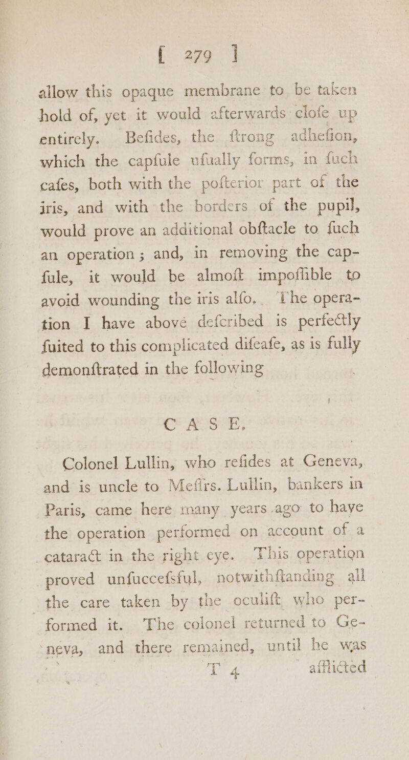allow this opaque membrane to be taken hold of, yet. it would afterwards clofe up entirely. Befides, the ftrong adhefion, which the capfule ufually forms, in fuch cafes, both with the pofterior part of the iris, and with the borders of the pupil, would prove an additional obftacle to fuch an operation ; and, in removing the cap- fule, it would be almoft impoffible to avoid wounding the iris alfo, . ‘The opera- tion I have above defcribed is perfectly fuited to this complicated difeafe, as is fully demontftrated in the following Saat sD ae Ef Colonel Lullin, who refides at Geneva, and is uncle to Mefirs. Lullin, bankers in Paris, came here many years ago to haye the operation performed on account of a cataract in the right eye. This operation proved unfuccefsful, notwithfianding all ‘Ufhes care taken by the eculift who per- formed it. The colonel returned to Ge- “neva, and there remained, until he was TEE A afflicted
