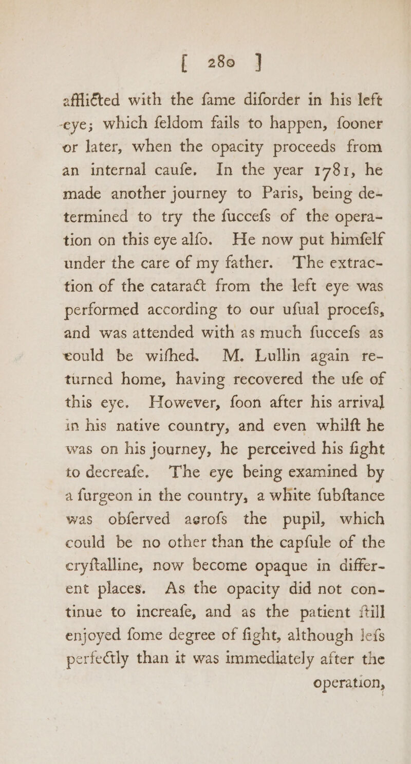 affliéted with the fame diforder in his left -eye; which feldom fails to happen, fooner or later, when the opacity proceeds from an internal caufe. In the year 1781, he made another journey to Paris, being de- termined to try the fuccefs of the opera- tion on this eye alfo. He now put himfelf under the care of my father. The extrac- tion of the cataract from the left eye was performed according to our ufual procefs, and was attended with as much fuccefs as eould be wifhed. M. Lullin again re- turned home, having recovered the ufe of _ this eye. However, foon after his arrival in his native country, and even whilft he was on his journey, he perceived his fight to decreafe. The eye being examined by a furgeon in the country, a white fubftance was obferved aerofs the pupil, which could be no other than the capfule of the cryftalline, now become opaque in differ- ent places. As the opacity did not con- tinue to increafe, and as the patient {till enjoyed fome degree of fight, although lefs perfectly than it was immediately after the operation,