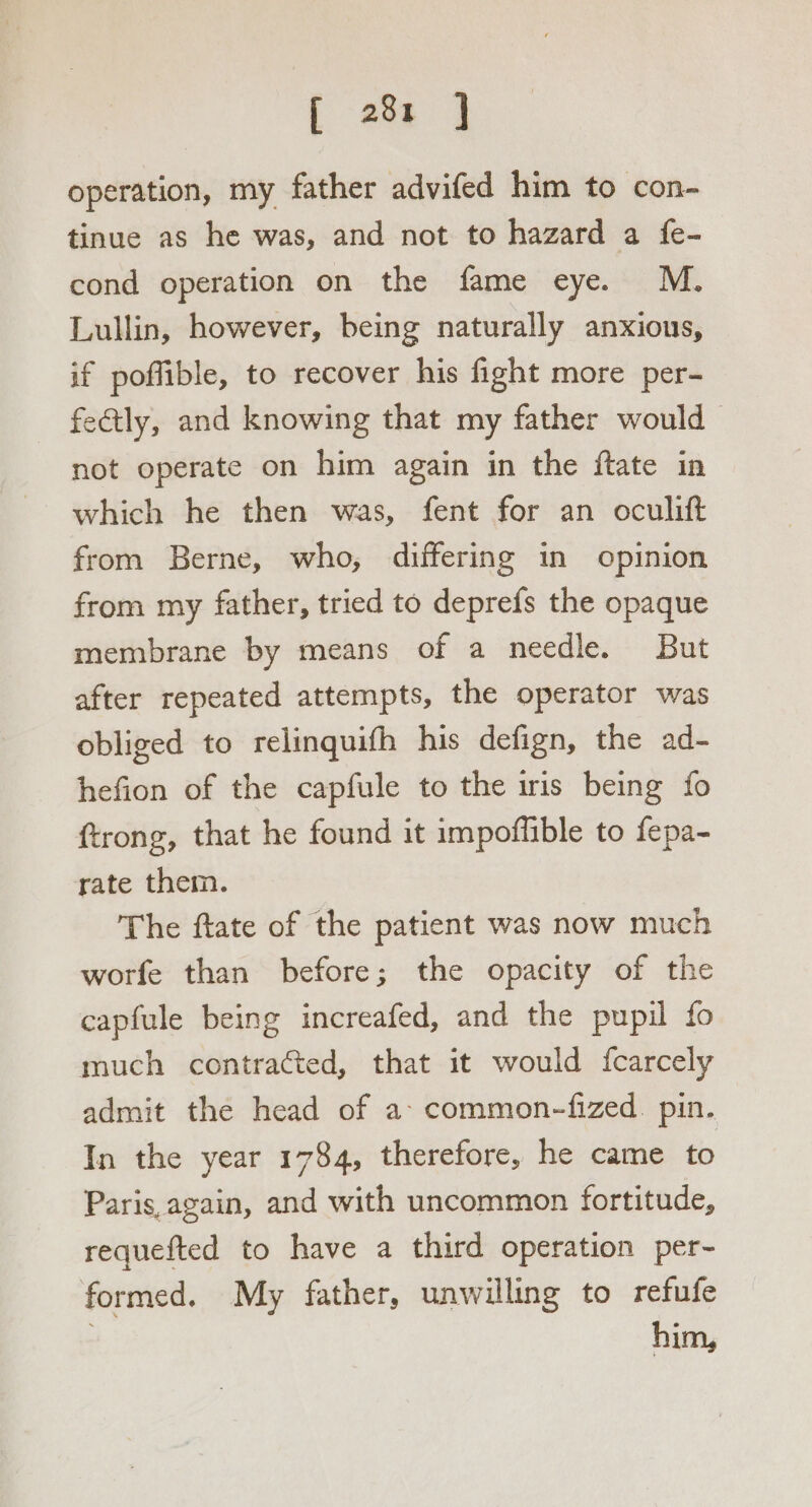 f 28: | operation, my father advifed him to con- tinue as he was, and not to hazard a fe- cond operation on the fame eye. M. Lullin, however, being naturally anxious, if poffible, to recover his fight more per- fe@tly, and knowing that my father would | not operate on him again in the ftate in which he then was, fent for an oculift from Berne, who, differing in opinion from my father, tried to deprefs the opaque membrane by means of a needle. But after repeated attempts, the operator was obliged to relinquifh his defign, the ad- hefion of the capfule to the iris being fo trong, that he found it impoffible to fepa- rate them. The ftate of the patient was now much worfe than before; the opacity of the capfule being increafed, and the pupil fo much contraéted, that it would fcarcely admit the head of a: common-fized. pin. In the year 1784, therefore, he came to Paris, again, and with uncommon fortitude, requefted to have a third operation per~- formed. My father, unwilling to refufe 3 him,