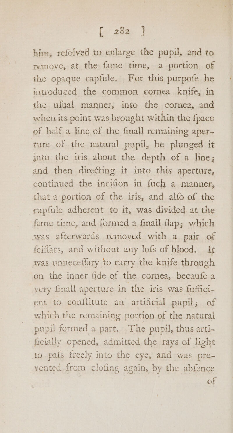 Ee’ 28% J him, refolved to enlarge the pupil, and ta remove, at the fame time, a portion, of the opaque capfule. For this purpofe he introduced the common cornea knife, in the ufual manner, into the cornea, and when its point was brought within the {pace of half a line of the {mall remaining aper- ture of the natural pupil, he plunged it jnto the iris about the depth of a line; and then direGting it into this aperture, continued the incifion in fuch a manner, that a portion of the iris, and alfo of the capfule adherent to it, was divided at the fame time, and formed a {mall flap; which was afterwards removed with a pair of iciflars, and without any lofs of blood. It was unneceflary to carry the knife through on the inner fide of the cornea, becaufe a very {mall aperture in the iris was futlici- ent to conftitute an artificial pupil of which the remaining portion of the natural pupil formed a part. The pupil, thus arti- ficially opened, admitted the rays of light to pafs freely into the eye, and was pre- vented fram clofing again, by the abfence So mr -