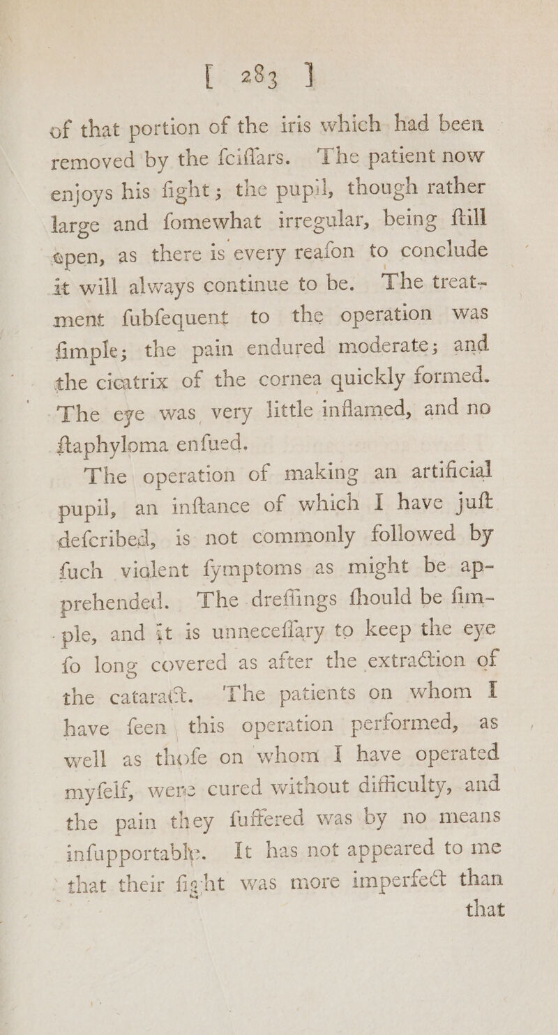 of that portion of the iris which had been | removed by the {ciflars. The patient now enjoys his fight ; the pupil, though rather large and fomewhat irregular, being fall gpen, as there is every reafon to conclude it will always continue to be. The treat- ment fubfequent to the operation was fimple; the pain endured moderate; and the cicatrix of the cornea quickly formed. The eye was, very little inflamed, and no ftaphyloma enfued. The operation of making an artificial pupil, an inftance of which I have juft defcribed, is not commonly followed by fuch vialent fymptoms as might be ap- prehendedl. The dreffings fhould be fm- -ple, and it is unneceflary to keep the eye fo long covered as after the extraction of the catarat. The patients on whom I have feen this operation performed, as well as thofe on whom I have operated myfelf, were cured without difficulty, and the pain they fuffered was by no means infupportable. It has not appeared to me ‘that their fight was more imperfect than oc that