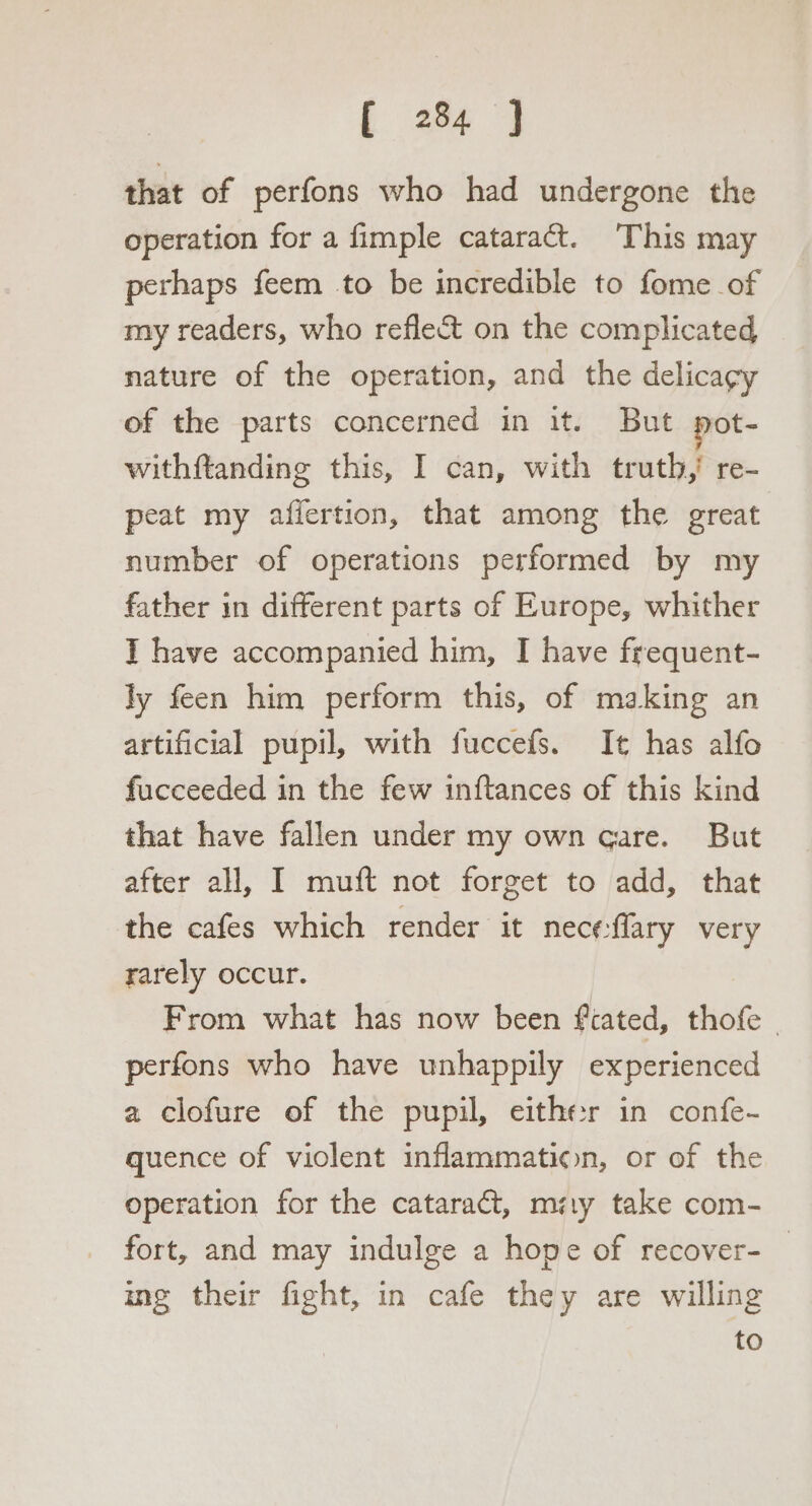 that of perfons who had undergone the operation for a fimple cataract. This may perhaps feem to be incredible to fome of my readers, who reflect on the complicated nature of the operation, and the delicagy of the parts concerned in it. But pot- withftanding this, I can, with truth,’ re- peat my affertion, that among the great number of operations performed by my father in different parts of Europe, whither I have accompanied him, I have frequent- ly feen him perform this, of making an artificial pupil, with fuccefs. It has alfo fucceeded in the few inftances of this kind that have fallen under my own care. But after all, I muft not forget to add, that the cafes which render it nece:flary very rarely occur. From what has now been fcated, thofe | perfons who have unhappily experienced a clofure of the pupil, either in confe- quence of violent inflammation, or of the operation for the cataradt, misty take com- fort, and may indulge a hope of recover- _ ing their fight, in cafe they are willing to