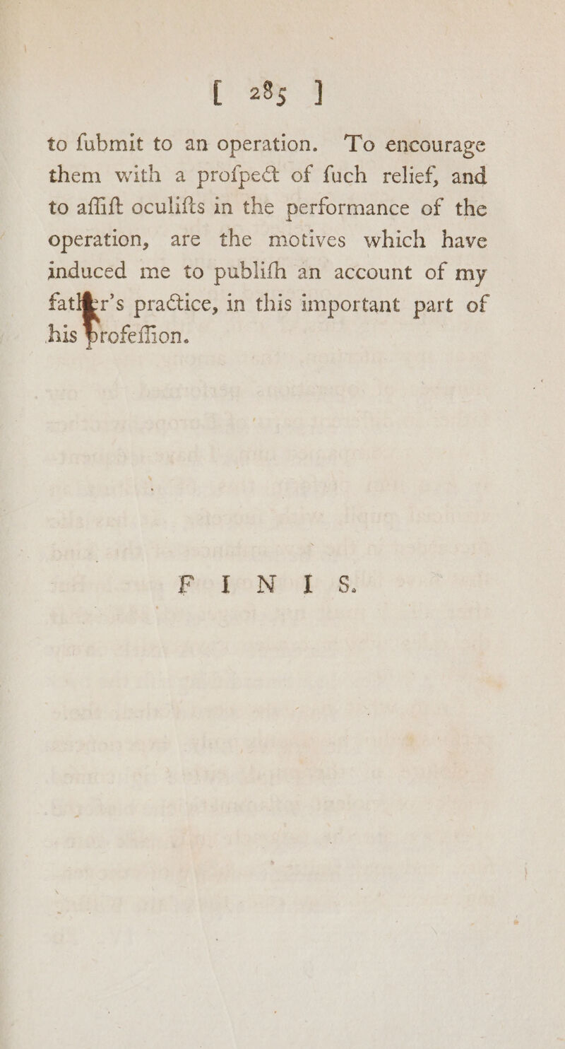 [ 205° 4 to fubmit to an operation. ‘To encourage — them with a profpect of fuch relief, and to affift oculifts in the performance of the operation, are the motives which have induced me to publifh an account of my _ fatlfr’s practice, in this important part of his profeffion. Pro o We v8: