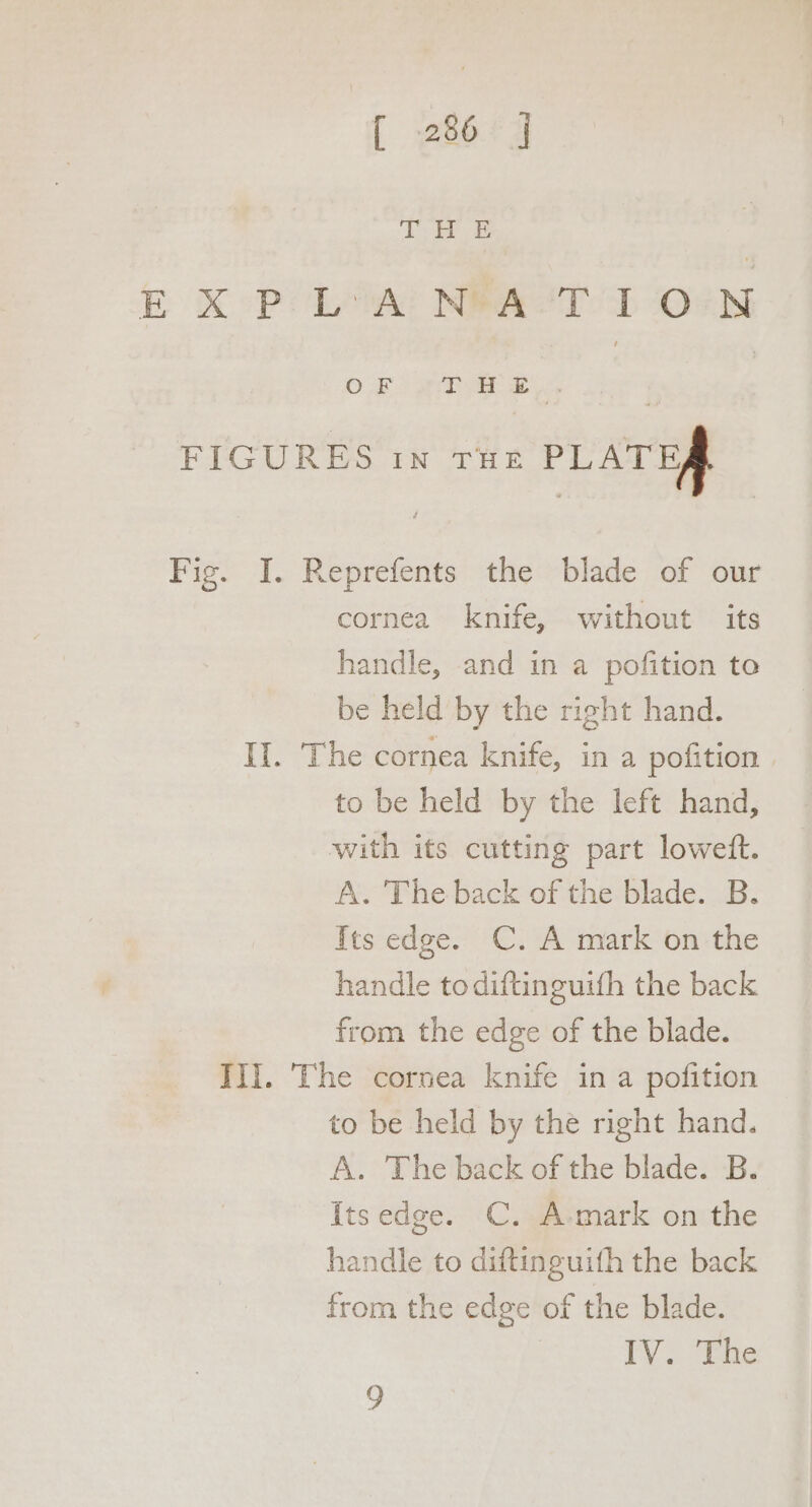 [ 286°] Ep ee E XP: Low! NAST I ON OF ie zy, FIGURES in Tite PLATEA Fig. I. Reprefents the blade of our cornea knife, without its handle, and in a pofition to be held by the right hand. Il. The cornea knife, in a pofition to be held by the left hand, with its cutting part lowetft. A. The back of the blade. B. Its edge. C. A mark on the handle todiftinguith the back from the edge of the blade. Ili. The cornea knife in a pofition to be held by the right hand. A. The back of the blade. B. {tsedge. C. A-mark on the handle to diftinguith the back from the edge of the blade. IV. The 9